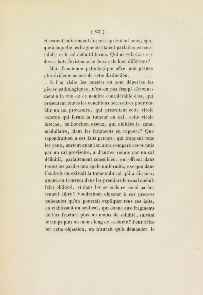 ( 25 ) et avaient entièrement disparu après neuf mois, épo- que à laquelle les fragments étaient parfaitement con- solidés et le cal définitif formé. Qui ne voit dans ces divers faits l’existence de deux cals bien dilférenls? Mais l’anatomie pathologique offre une preuve plus évidente encore de cette distinction. Si l’on visite les musées où sont déposées les pièces pathologiques, n’est-on pas frappé d’étonne- ment à la vue de ce nombre considérable d’os, qui présentent toutes les conditions nécessaires pour éta- blir un cal provisoire, qui présentent celte virole externe qui forme la tumeur du cal, cette virole interne, ou bouchon osseux, qui oblitère le canal médullaire, tient les fragments en rapport ? Que répondrait-on à ces faits patents, qui frappent tous les yeux, surtout quand on aura comparé ces os unis par un cal provisoire, à d’autres réunis par un cal définitif, parfaitement consolidés, qui offrent dans toutes les parties une égale uniformité, excepté dans l’endroit où existait la tumeur du cal qui a disparu ; quand on trouvera dans les premiers le canal médul- laire oblitéré, et dans les seconds ce canal parfai- tement libre ? Voudrait-on objecter à ces preuves puissantes qu’on pourrait expliquer tous ces faits, eu établissant un seul cal, qui donne aux fragments de l’os fracturé plus ou moins de solidité, suivant le temps plus ou moins long de sa durée? Pour réfu- ter cette objection, on n’aurait qu’à demander le