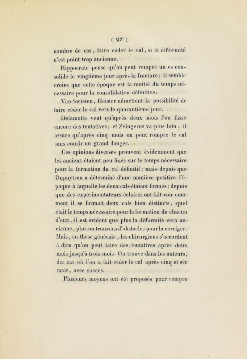 nombre de cas, faire céder le cal, si la dilTormité n’est point trop ancienne. Hippocrate pense qu’on peut rompre un os con- solidé le vingtième jour après la fracture ; il semble croire que cette époque est la moitié du temps né- cessaire pour la consolidation définitive. Van-Swieten, Heister admettent la possibilité de faire céder le cal vers le quarantième jour. Delamotte veut qu’après deux mois l’on fasse encore des tentatives; et Zvingerus va plus loin , il assure qu’après cinq mois on peut rompre le cal sans courir un grand danger. Ces opinions diverses prouvent évidemment que les anciens étaient peu fixés sur le temps nécessaire pour la formation du cal définitif ; mais depuis que. Dupuytren a déterminé d’une manière positive l’é- poque à laquelle les deux cals étaient formés; depuis , que des expérimentateurs éclairés ont fait voir com- ment il se formait deux cals bien distincts, ijuel était le temps .nécessaire pour la formation de chacun d’eux, il est évident que plus la difformité sera an- cienne , plus on trouvera d’obstacles pour la corriger. Mais, en thèse générale , les chirurgiens s’accordent à dire qu’on peut faire des tentatives après deux mois jusqu’à trois mois. On trouve dans les auteurs, des cas où l’on a fait céder le cal après cinq et six mois, avec succès. Plusieurs moyens ont été proposés pour rompre