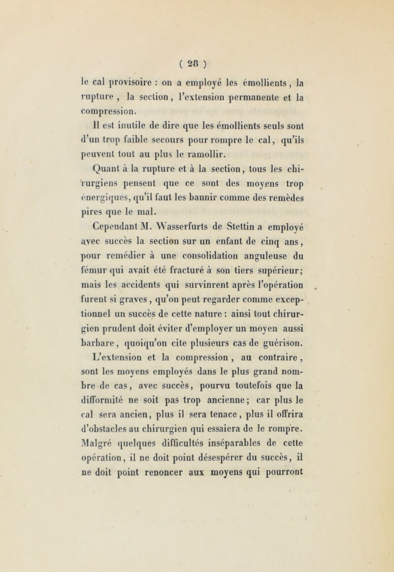 le cal provisoire : on a employé les émollients, la rupture , la section, l’extension permanente et la compression. 11 est inutile de dire que les émollients seuls sont d’un trop faible secours pour rompre le cal, qu’ils peuvent tout au plus le ramollir. Quant à la rupture et à la section, tous les chi- rurgiens pensent que ce sont des moyens trop énergiques, qu’il faut les bannir comme des remèdes pires que le mal. Cependant M. Wasserfurts de Stettin a employé avec succès la section sur un enfant de cinq ans, pour remédier à une consolidation anguleuse du fémur qui avait été fracturé à son tiers supérieur; mais les accidents qui survinrent après l’opération furent si graves, qu’on peut regarder comme excep- tionnel un succès de cette nature : ainsi tout chirur- gien prudent doit éviter d’employer un moyen aussi barbare, quoiqu’on cite plusieurs cas de guérison. L’extension et la compression, au contraire, sont les moyens employés dans le plus grand nom- bre de cas, avec succès, pourvu toutefois que la difformité ne soit pas trop ancienne ; car plus le cal sera ancien, plus il sera tenace, plus il offrira d’obstacles au chirurgien qui essaiera de le rompre. Malgré quelques difficultés inséparables de cette opération, il ne doit point désespérer du succès, il ne doit point renoncer aux moyens qui pourront