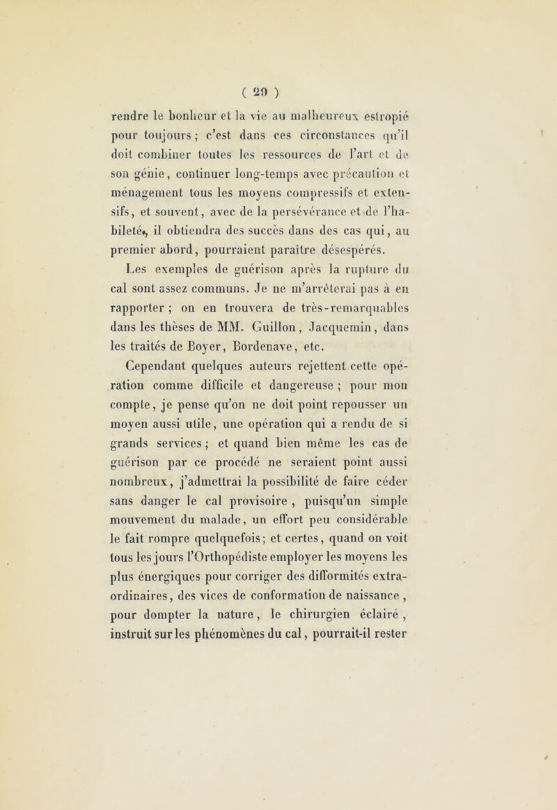 rendre le bonheur et la vie au malheureux estropié pour toujours ; c’est dans ces circonstances (ju’il doit combiner toutes les ressources de l’art et di* son génie, continuer long-temps avec précaution et ménagement tous les moyens compressifs et exten- sifs, et souvent, avec de la persévérance et de l’ha- bileté», il obtiendra des succès dans des cas qui, au premier abord, pourraient paraître désespérés. Les exemples de guérison après la rupture du cal sont assez communs. Je ne m’arrêterai pas à en rapporter ; on eu trouvera de très-remarquables dans les thèses de MM. Guillon, Jacquemin, dans les traités de Boyer, Bordenave, etc. Cependant quelques auteurs rejettent cette opé- ration comme difficile et dangereuse ; pour mon compte, je pense qu’on ne doit point repousser un moyen aussi utile, une opération qui a rendu de si grands services ; et quand bien même les cas de guérison par ce procédé ne seraient point aussi nombreux, j’admettrai la possibilité de faire céder sans danger le cal provisoire , puisqu’un simple mouvement du malade, un effort peu considérable le fait rompre quelquefois; et certes, quand on voit tous les jours l’Orthopédiste employer les moyens les plus énergiques pour corriger des difformités extra- ordinaires, des vices de conformation de naissance , pour dompter la nature, le chirurgien éclairé , instruit sur les phénomènes du cal, pourrait-il rester