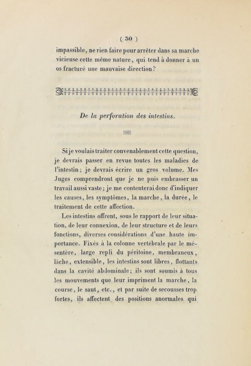 ( 50 ) impassible, ne rien faire pour arrêter dans sa marche vicieuse cette même nature, qui tend à donner à un os fracturé une mauvaise direction? De la per'foï'ation des intestins. Si je voulais traiter convenablement cette question, je devrais passer en revue toutes les maladies de l’intestin ; je devrais écrire un gros volume. Mes Juges comprendront que je ne puis embrasser un travail aussi vaste ; je me contenterai donc d’indiquer les causes, les symptômes, la marche, la durée, le traitement de cette affection. Les intestins offrent, sous le rapport de leur situa- tion, de leur connexion, de leur structure et de leurs fonctions, diverses considérations d’une haute im- portance. Fixés à la colonne vertébrale par le mé- sentère, large repli du péritoine, membraneux, lâche, extensible, les intestins sont libres, flottants dans la cavité abdominale; ils sont soumis à tous les mouvements que leur impriment la marche, la course, le saut, etc., et par suite de secousses trop fortes, ils affectent des positions anormales qui