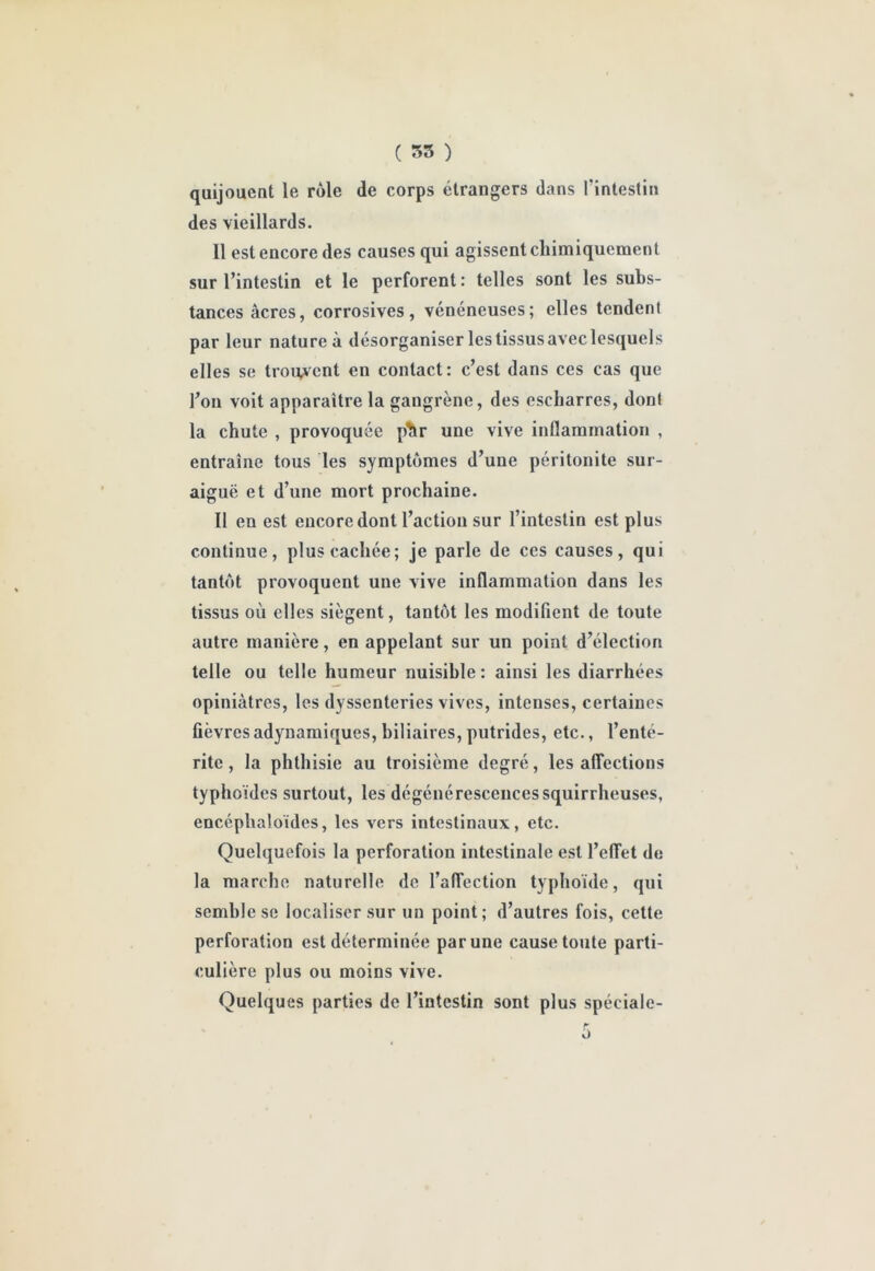 ( 35 ) quijoucDt le rôle de corps étrangers dans rintestin des vieillards. Il est encore des causes qui agissent chimiquement sur l’intestin et le perforent : telles sont les subs- tances âcres, corrosives, vénéneuses; elles tendent par leur nature à désorganiser les tissus avec lesquels elles se trouvent en contact: c’est dans ces cas que l’on voit apparaître la gangrène, des escharres, dont la chute , provoquée p^r une vive inflammation , entraîne tous les symptômes d’une péritonite sur- aiguë et d’une mort prochaine. Il en est encore dont l’action sur l’intestin est plus continue, plus cachée; je parle de ces causes, qui tantôt provoquent une vive inflammation dans les tissus où elles siègent, tantôt les modifient de toute autre manière, en appelant sur un point d’élection telle ou telle humeur nuisible : ainsi les diarrhées opiniâtres, les dyssenteries vives, intenses, certaines fièvresadynamiques, biliaires, putrides, etc., l’enté- rite , la phthisie au troisième degré, les affections typhoïdes surtout, les dégénérescences squirrheuses, encéphaloïdes, les vers intestinaux, etc. Quelquefois la perforation intestinale est l’effet de la marche naturelle de l’affection typhoïde, qui semble se localiser sur un point; d’autres fois, cette perforation est déterminée par une cause toute parti- culière plus ou moins vive. Quelques parties de l’intestin sont plus spéciale- 0