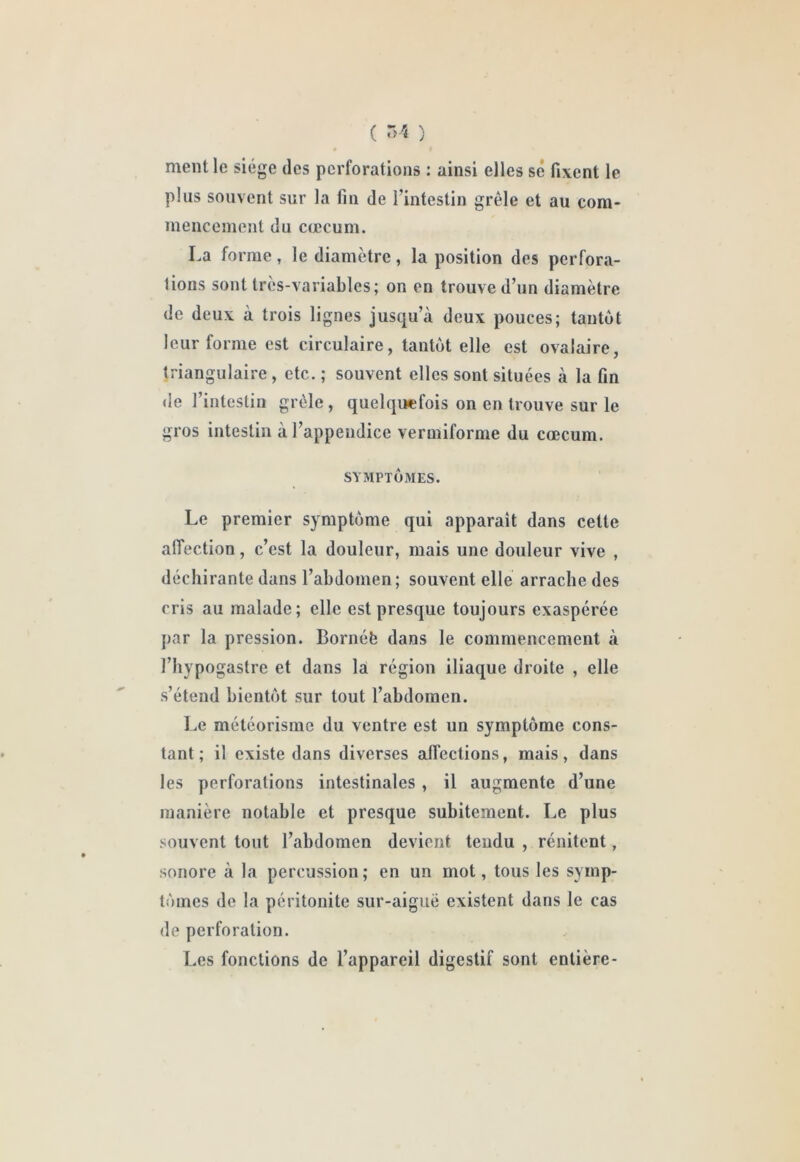 ment le siège des perforations : ainsi elles sé fixent le plus souvent sur la fin de l’intestin grêle et au com- mencement du cæcum. La forme, le diamètre, la position des perfora- tions sont tres-variables ; on en trouve d’un diamètre de deux à trois lignes jusqu’à deux pouces; tantôt leur forme est circulaire, tantôt elle est ovalaire, triangulaire, etc. ; souvent elles sont situées à la fin de l’intestin grêle , quelquefois on en trouve sur le gros intestin à l’appendice vermiforme du cæcum. SYMPTÔMES. Le premier symptôme qui apparaît dans cette affection, c’est la douleur, mais une douleur vive , déchirante dans l’abdomen; souvent elle arrache des cris au malade; elle est presque toujours exaspérée par la pression. Bornéb dans le commencement à l’hypogastre et dans là région iliaque droite , elle s’étend bientôt sur tout l’abdomen. Le météorisme du ventre est un symptôme cons- tant ; il existe dans diverses affections, mais, dans les perforations intestinales , il augmente d’une manière notable et presque subitement. Le plus souvent tout l’abdomen devient tendu , rénitent, sonore à la percussion; en un mot, tous les symp- tômes de la péritonite sur-aiguë existent dans le cas de perforation. Les fonctions de l’appareil digestif sont entière-