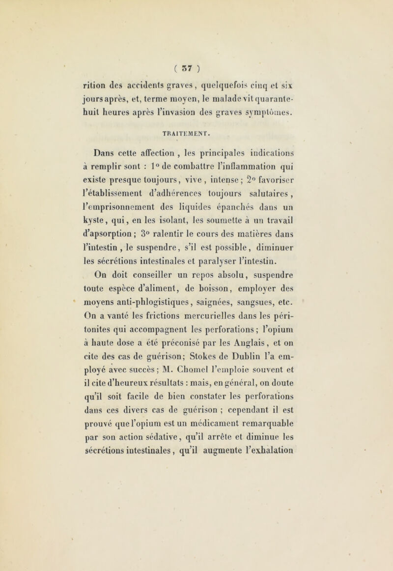 rition des accidents graves, quelquefois cinq et six jours après, et, terme moyen, le malade vit quarante- huit heures après l’invasion des graves symptômes. TRAlTr.MEISr, Dans cette affection , les principales indications à remplir sont : 1® de combattre l’inflammation qui existe presque toujours, vive, intense; 2® favoriser l’établissement d’adhérences toujours salutaires, l’emprisonnement des liquides épanchés dans un kyste, qui, en les isolant, les soumette à un travail d’apsorption ; 3® ralentir le cours des matières dans l’intestin, le suspendre, s’il est possible, diminuer les sécrétions intestinales et paralyser l’intestin. On doit conseiller un repos absolu, suspendre toute espèce d’aliment, de boisson, employer des moyens anti-phlogistiques, saignées, sangsues, etc. On a vanté les frictions mercurielles dans les péri- tonites qui accompagnent les perforations ; l’opium à haute dose a été préconisé par les Anglais, et on cite des cas de guérison; Stokes de Dublin l’a em- ployé avec succès ; M. Choinel l’emploie souvent et il cite d’heureux résultats : mais, en général, on doute qu’il soit facile de bien constater les perforations dans ces divers cas de guérison ; cependant il est prouvé que l’opium est un médicament remarquable par son action sédative, qu’il arrête et diminue les sécrétions intestinales, qu’il augmente l’exhalation