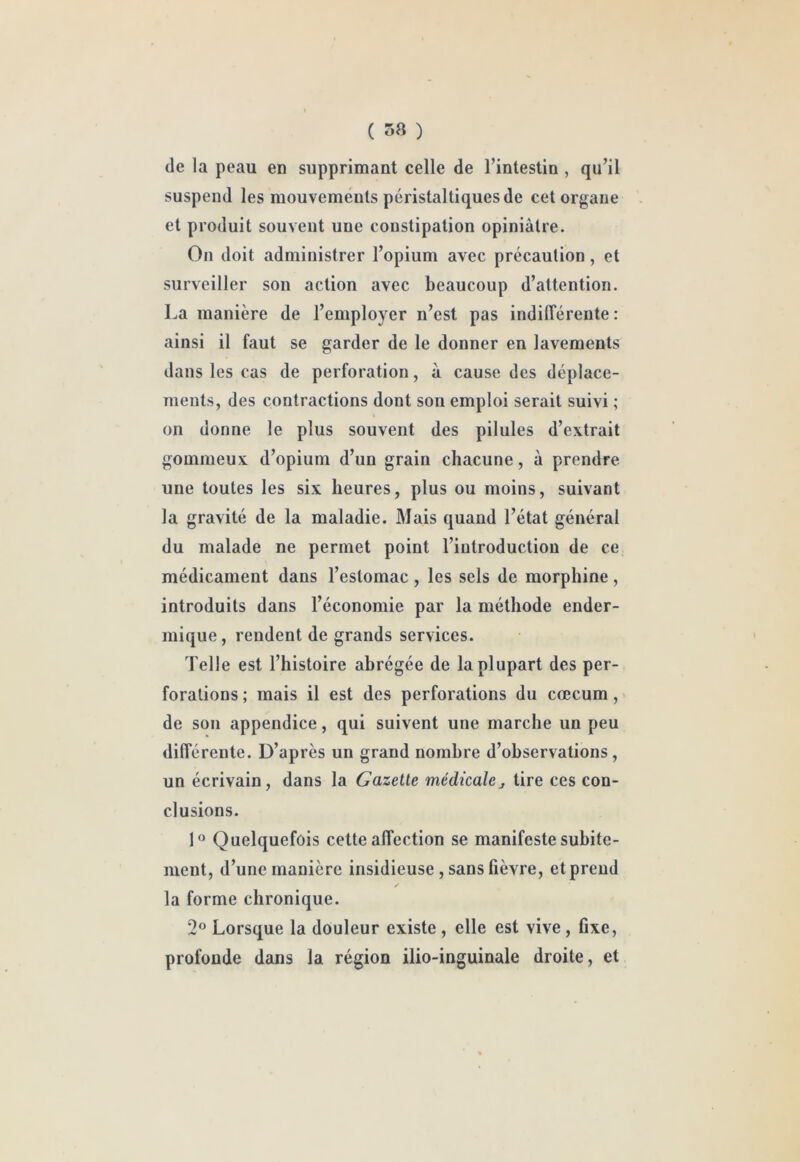 ( 58 ) (le la peau en supprimant celle de l’intestin , qu’il suspend les mouvements péristaltiques de cet organe et produit souvent une constipation opiniâtre. On doit administrer l’opium avec précaution, et surveiller son action avec beaucoup d’attention. La manière de l’employer n’est pas indilîérente : ainsi il faut se garder de le donner en lavements dans les cas de perforation, à cause des déplace- ments, des contractions dont son emploi serait suivi ; on donne le plus souvent des pilules d’extrait gommeux d’opium d’un grain chacune, à prendre une toutes les six heures, plus ou moins, suivant la gravité de la maladie. Mais quand l’état général du malade ne permet point l’introduction de ce médicament dans l’estomac, les sels de morphine, introduits dans l’économie par la méthode ender- mique, rendent de grands services. Telle est l’histoire abrégée de la plupart des per- forations ; mais il est des perforations du cæcum, de son appendice, qui suivent une marche un peu différente. D’après un grand nombre d’observations , un écrivain, dans la Gazette médicalej tire ces con- clusions. Quelquefois cette affection se manifeste subite- ment, d’une manière insidieuse, sans fièvre, et prend la forme chronique. 2° Lorsque la douleur existe , elle est vive, fixe, profonde dans la région ilio-inguinale droite, et