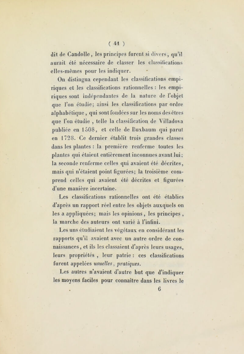 ( ) dit de Candollc, les principes furent si divers, qu’il aurait été nécessaire de classer les classifications elles-mêmes pour les indiquer. Ou distingua cependant les classifications empi- riques et les classifications rationnelles : les empi- riques sont indépendantes de la nature de l’objet que l’on étudie; ainsi les classifications par ordre alphabétique, qui sont fondées sur les noms des êtres que l’on étudie , telle la classification de Villadova publiée en 1508, et celle de Buxbaum qui parut en 1728. Ce dernier établit trois grandes classes dans les plantes : la première renferme toutes les plantes qui étaient entièrement inconnues avant lui; la seconde renferme celles qui avaient été décrites, mais qui n’étaient point figurées; la troisième com- prend celles qui avaient été décrites et figurées d’une manière Incertaine. Les classifications rationnelles ont été établies d’après un rapport réel entre les objets auxquels on les a appliquées; mais les opinions, les principes , la marche des auteurs ont varié à l’infini. Les uns étudiaient les végétaux en considérant les rapports qu’il avaient avec un autre ordre de con- naissances, et ils les classaient d’après leurs usages, leurs propriétés , leur patrie : ces classifications furent appelées usuelles, pratiques. Les autres n’avaient d’autre but que d’indiquer les moyens faciles pour connaître dans les livres le 6