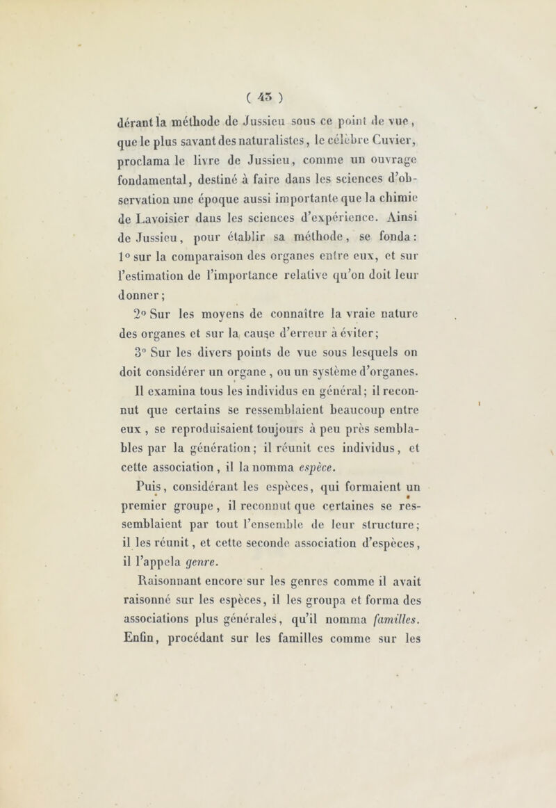 C 45 ) déraütla méthode de Jussieu sous ce point de vue, que le plus savant des naturalistes, le célèbre Cuvier, proclama le livre de Jussieu, comme un ouvrage fondamental, destiné à faire dans les sciences d’ob- servation une époque aussi importante que la chimie de Lavoisier dans les sciences d’expérience. Ainsi de Jussieu, pour établir sa méthode, se fonda : l^sur la comparaison des organes entre eux, et sur l’estimation de l’importance relative qu’on doit leur donner ; 2'’ Sur les moyens de connaître la vraie nature des organes et sur la cau^e d’erreur à éviter; 3” Sur les divers points de vue sous lesquels on doit considérer un organe , ou un système d’organes. Il examina tous les individus en général; il recon- nut que certains se ressemblaient beaucoup entre eux , se reproduisaient toujours à peu près sembla- bles par la génération ; il réunit ces individus, et cette association , il la nomma espèce. Puis, considérant les espèces, qui formaient un premier groupe, il reconnut que certaines se res- semblaient par tout rcnscmble de leur structure; il les réunit, et cette seconde association d’espèces, il l’appela genre. Raisonnant encore sur les genres comme il avait raisonné sur les espèces, il les groupa et forma des associations plus générales, qu’il nomma familles. Enfin, procédant sur les familles comme sur les