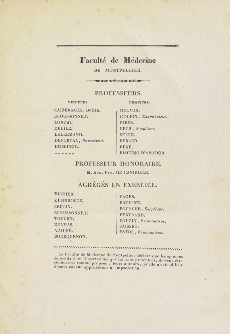 Facullé de Medeciiie DE MONTPELLIER. PROFESSEURS. Messieurs: DELMAS. GOLFIN , Examinateur, RIBES. REÇU, Suppléant, SERRE. BÉRARD. RENÉ. RISÜENO D’AMADOR. PROFESSEUR HONORAIRE. M. Aug.-Pyr. DE CANDOLLE. AGRÉGÉS EN EXERCICE. Messieurs : CAIZERGUES, Doyen. BROUSSONNET. LO RD AT. DELILE. LALLEMAND. DÜPORTAL, Président. DÜBRUEIL, vrcuiER. KÜHNHOLTZ. BERTJN. BROUSSONNET. TOUCHY. DELMAS. VAILHÉ. BOURQÜENOD. FAGES. BATIGNE. POÜRCHE, Suppléant, BERTRAND. POUZIN, Examinateur, SAISSET. ESTOR, Examinateur, V\V IXXVXWVXVVVXWTWWX WXVXX V V 1 La Faculté de Médecine de Montpellier déclaré que les opinions causes dans les Dissertations qui lui sont présentées, doivent être considérées comme propres à leurs auteurs, qu’elle n’colend leur (ioiincr aucune approbation ni improbation.