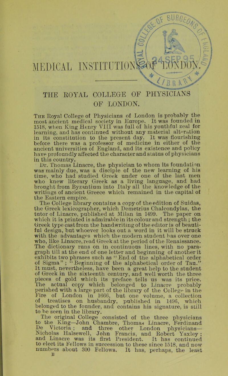 THE ROYAL COLLEGE OF PHYSICIANS OF LONDON. The Royal College of Physicians of London is probably the most ancient medical society in Europe. It was founded in 1518, when King Henry VI[I was full of his youthful zeal for learning, and has continued without any material alteration in its constitution to the present day. It was flourishing before there was a professor of medicine in either of the ancient universities of England, and its existence and policy have profoundly affected the character and status of physicians in this country. Ur. Thomas Linacre, the physician to whom its foundation was mainly due, was a disciple of the new learning of his time, who had studied Greek under one of the last men who knew literary Greek as a living language, and had brought from Byzantium into Italy all the knowledge of the writings of ancient Greece which remained in the capital of the Eastern empire. The College library contains a copy of the edition of Suidas, the Greek lexicographer, which Demetrius Chalcondylas, the tutor of Linacre, published at Milan in 1499. The paper on which it is printed is admirable in its colour and strength ; the Greek type cast from the handwriting of the editor is of beauti- ful design, but whoever looks out a word in it will be struck with the advantages which the modern student has over one who, like Linacre, read Greek at the period of the Renaissance. The dictionary runs on in continuous lines, with no para- graph till at the end of one letter and beginning of another it exhibits two phrases such as “ End of the alphabetical order of Sigma”; “Beginning of the alphabetical order of Tau.” It must, nevertheless, have been a great help to the student of Greek in the sixteenth century, and well worth the three pieces of gold which its preface tells us was its price. The actual copy which belonged to Linacre probably perished with a large part of the library of the College in the Eire of London in 1666, but one volume, a collection of treatises on husbandry, published in 1496, which belonged to the founder, and contains his signature, is still to be seen in the library. The original College consisted of the three physicians to the King—John Chambre, Thomas Linacre, Ferdinand De Victoria ; and three other London physicians— Nicholas Halsewell, John Francis, and Robert Yaxley ; and Linacre was its first President. It has continued to elect its Fellows in succession to these since 1518, and now numbers about 300 Fellows. It has, perhaps, the least