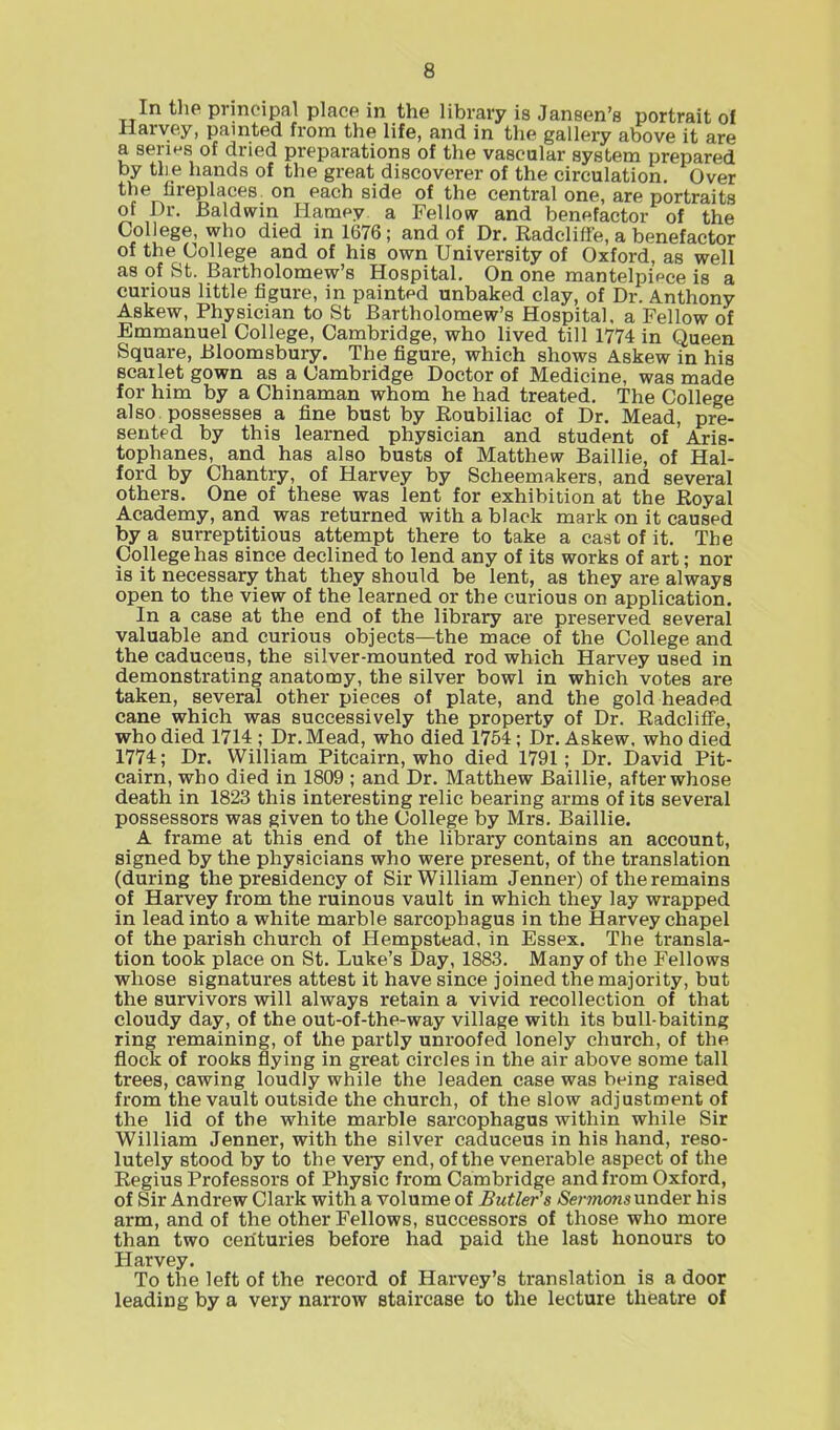 In the principal place in the library is Jansen’s portrait of Harvey, painted from the life, and in the gallery above it are a series of dried preparations of the vascular system prepared by the hands of the great discoverer of the circulation. Over ^^er^reP^aces on each s'de of the central one, are portraits of Dr. Baldwin Harney a Fellow and benefactor of the College, who died in 1676; and of Dr. Radcliffe, a benefactor of the College and of his own University of Oxford, as well as of St. Bartholomew’s Hospital. On one mantelpiece is a curious little figure, in painted unbaked clay, of Dr. Anthony Askew, Physician to St Bartholomew’s Hospital, a Fellow of Emmanuel College, Cambridge, who lived till 1774 in Queen Square, Bloomsbury. The figure, which shows Askew in his scarlet gown as a Cambridge Doctor of Medicine, was made for him by a Chinaman whom he had treated. The College also possesses a fine bust by Roubiliac of Dr. Mead, pre- sented by this learned physician and student of Aris- tophanes, and has also busts of Matthew Baillie, of Hal- ford by Chantry, of Harvey by Scheemakers, and several others. One of these was lent for exhibition at the Royal Academy, and was returned with a black mark on it caused by a surreptitious attempt there to take a cast of it. The College has since declined to lend any of its works of art; nor is it necessary that they should be lent, as they are always open to the view of the learned or the curious on application. In a case at the end of the library are preserved several valuable and curious objects—the mace of the College and the caduceus, the silver-mounted rod which Harvey used in demonstrating anatomy, the silver bowl in which votes are taken, several other pieces of plate, and the gold headed cane which was successively the property of Dr. Radcliffe, who died 1714 ; Dr. Mead, who died 1754; Dr. Askew, who died 1774; Dr. William Pitcairn, who died 1791; Dr. David Pit- cairn, who died in 1809 ; and Dr. Matthew Baillie, after whose death in 1823 this interesting relic bearing arms of its several possessors was given to the College by Mrs. Baillie. A frame at this end of the library contains an account, signed by the physicians who were present, of the translation (during the presidency of Sir William Jenner) of the remains of Harvey from the ruinous vault in which they lay wrapped in lead into a white marble sarcophagus in the Harvey chapel of the parish church of Hempstead, in Essex. The transla- tion took place on St. Luke’s Day, 1883. Many of the Fellows whose signatures attest it have since joined the majority, but the survivors will always retain a vivid recollection of that cloudy day, of the out-of-the-way village with its bull-baiting ring remaining, of the partly unroofed lonely church, of the flock of rooks flying in great circles in the air above some tall trees, cawing loudly while the leaden case was being raised from the vault outside the church, of the slow adjustment of the lid of the white marble sarcophagus within while Sir William Jenner, with the silver caduceus in his hand, reso- lutely stood by to the very end, of the venerable aspect of the Regius Professors of Physic from Cambridge and from Oxford, of Sir Andrew Clark with a volume of Butler's Sermons under his arm, and of the other Fellows, successors of those who more than two centuries before had paid the last honours to Harvey. To the left of the record of Harvey’s translation is a door leading by a very narrow staircase to the lecture theatre of