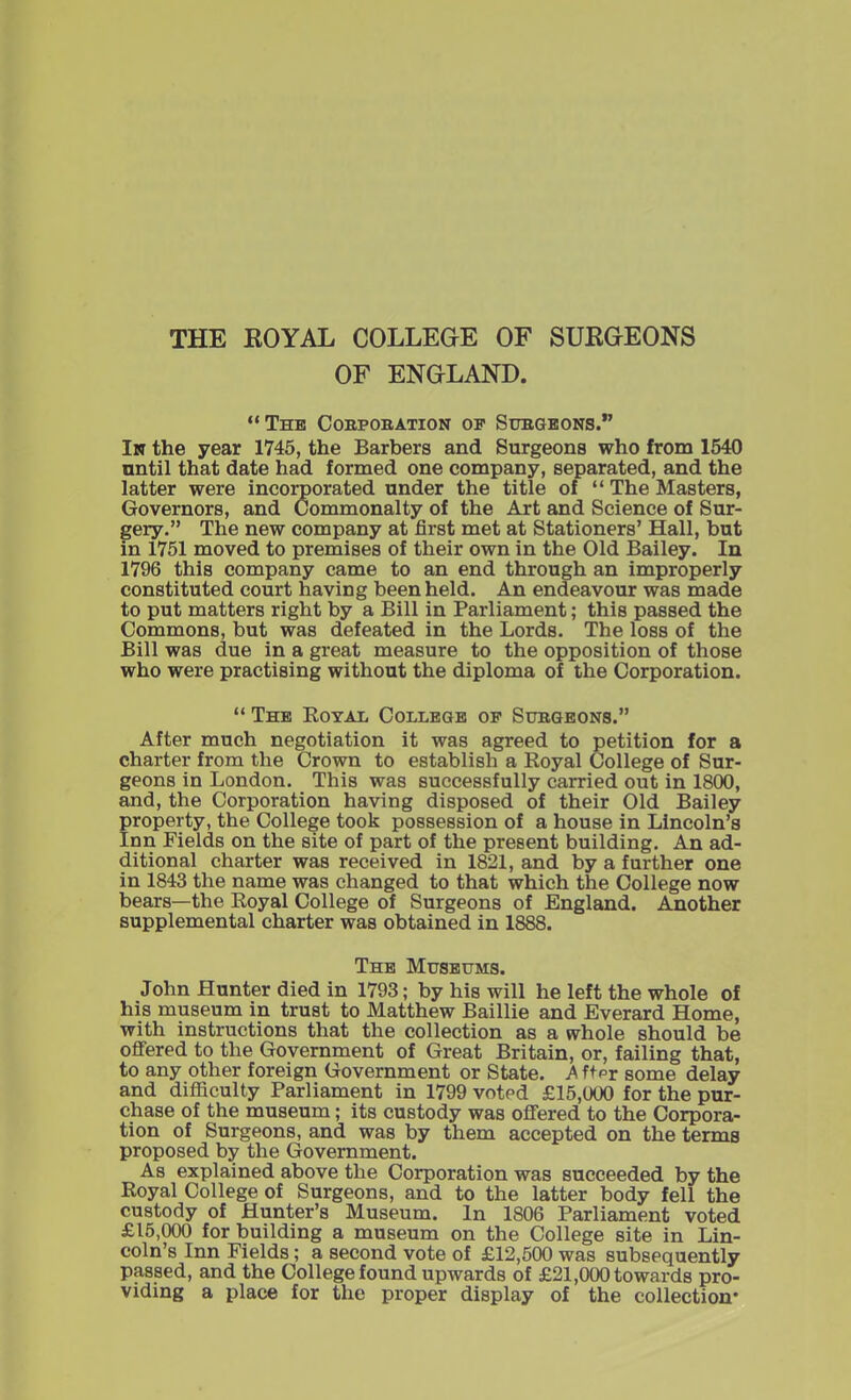 THE ROYAL COLLEGE OF SURGEONS OF ENGLAND. “The Corporation of Surgeons.” In the year 1745, the Barbers and Surgeons who from 1540 until that date had formed one company, separated, and the latter were incorporated under the title of “ The Masters, Governors, and Commonalty of the Art and Science of Sur- gery.” The new company at first met at Stationers’ Hall, but in 1751 moved to premises of their own in the Old Bailey. In 1796 this company came to an end through an improperly constituted court having been held. An endeavour was made to put matters right by a Bill in Parliament; this passed the Commons, but was defeated in the Lords. The loss of the Bill was due in a great measure to the opposition of those who were practising without the diploma of the Corporation. “ The Royal College of Surgeons.” After much negotiation it was agreed to petition for a charter from the Crown to establish a Royal College of Sur- geons in London. This was successfully carried out in 1800, and, the Corporation having disposed of their Old Bailey property, the College took possession of a house in Lincoln’s Inn Fields on the site of part of the present building. An ad- ditional charter was received in 1821, and by a further one in 1843 the name was changed to that which the College now bears—the Royal College of Surgeons of England. Another supplemental charter was obtained in 1888. The Museums. John Hunter died in 1793; by his will he left the whole of his museum in trust to Matthew Baillie and Everard Home, with instructions that the collection as a whole should be offered to the Government of Great Britain, or, failing that, to any other foreign Government or State. A fter some delay and difficulty Parliament in 1799 voted £15,000 for the pur- chase of the museum; its custody was offered to the Corpora- tion of Surgeons, and was by them accepted on the terms proposed by the Government. As explained above the Corporation was succeeded by the Royal College of Surgeons, and to the latter body fell the custody of Hunter’s Museum. In 1806 Parliament voted £15,000 for building a museum on the College site in Lin- coln’s Inn Fields; a second vote of £12,500 was subsequently passed, and the College found upwards of £21,000 towards pro- viding a place for the proper display of the collection*