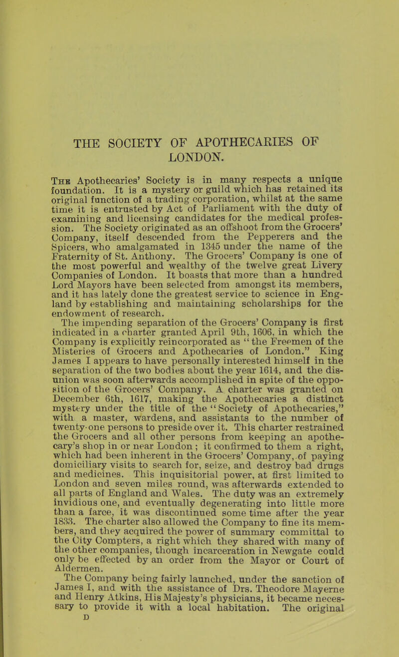 THE SOCIETY OF APOTHECARIES OF LONDON. The Apothecaries’ Society is in many respects a unique foundation. It is a mystery or guild which has retained its original function of a trading corporation, whilst at the same time it is entrusted by Act of Parliament with the duty of examining and licensing candidates for the medical profes- sion. The Society originated as an offshoot from the Grocers’ Company, itself descended from the Pepperers and the Spicers, who amalgamated in 1345 under the name of the Fraternity of St. Anthony. The Grocers’ Company is one of the most powerful and wealthy of the twelve great Livery Companies of London. It boasts that more than a hundred Lord Mayors have been selected from amongst its members, and it has lately done the greatest service to science in Eng- land by establishing and maintaining scholarships for the endowment of research. The impending separation of the Grocers’ Company is first indicated in a charter granted April 9th, 1606, in which the Company is explicitly reincorporated as “ the Freemen of the Misteries of Grocers and Apothecaries of London.” King James I appears to have personally interested himself in the separation of the two bodies about the year 1614, and the dis- union was soon afterwards accomplished in spite of the oppo- sition of the Grocers’ Company. A charter was granted on December 6th, 1617, making the Apothecaries a distinct mystery under the title of the “ Society of Apothecaries,” with a master, wardens, and assistants to the number of twenty-one persons to preside over it. This charter restrained the Grocers and all other persons from keeping an apothe- cary’s shop in or near London ; it confirmed to them a right, which had been inherent in the Grocers’ Company, of paying domiciliary visits to search for, seize, and destroy bad drugs and medicines. This inquisitorial power, at first limited to London and seven miles round, was afterwards extended to all parts of England and Wales. The duty was an extremely invidious one, and eventually degenerating into little more than a farce, it was discontinued some time after the year 1833. The charter also allowed the Company to fine its mem- bers, and they acquired the power of summary committal to the City Compters, a right which they shared with many of the other companies, though incarceration in Newgate could only be effected by an order from the Mayor or Court of Aldermen. The Company being fairly launched, under the sanction of James I, and with the assistance of Drs. Theodore Mayerne and Henry Atkins, His Majesty’s physicians, it became neces- sary to provide it with a local habitation. The original D