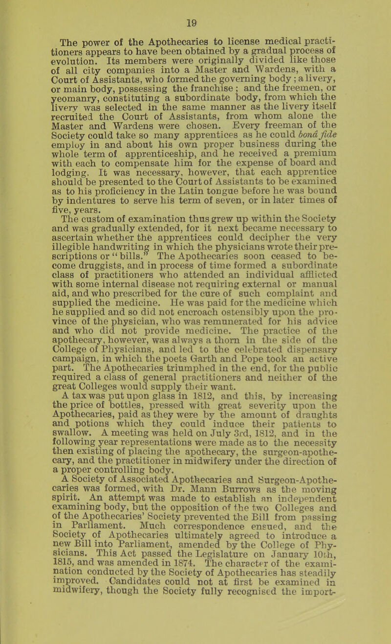The power of the Apothecaries to license medical practi- tioners appears to have been obtained by a gradual process of evolution. Its members were originally divided like those of all city companies into a Master and Wardens, with a Court of Assistants, who formed the governing body ; a livery, or main body, possessing the franchise ; and the freemen, or yeomanry, constituting a subordinate body, from which the livery was selected in the same manner as the livery itself recruited the Court of Assistants, from whom alone the Master and Wardens were chosen. Every freeman of the Society could take so many apprentices as he could bond fide employ in and about his own proper business during the whole term of apprenticeship, and he received a premium with each to compensate him for the expense of board and lodging. It was necessary, however, that each apprentice should be presented to the Court of Assistants to be examined as to his proficiency in the Latin tongue before he was bound by indentures to serve his term of seven, or in later times of five, years. The custom of examination thus grew up within the Society and was gradually extended, for it next became necessary to ascertain whether the apprentices could decipher the very illegible handwriting in which the physicians wrote their pre- scriptions or “ bills.” The Apothecaries soon ceased to be- come druggists, and in process of time formed a subordinate class of practitioners who attended an individual afflicted with some internal disease not requiring external or manual aid, and who prescribed for the cure of such complaint and supplied the medicine. He was paid for the medicine which he supplied and so did not encroach ostensibly upon the pro- vince of the physician, who was remunerated for his advice and who did not provide medicine. The practice of the apothecary, however, was always a thorn in the side of the College of Physicians, and led to the celebrated dispensary campaign, in which the poets Garth and Pope took an active part. The Apothecaries triumphed in the end, for the public required a class of general practitioners and neither of the great Colleges would supply their want. A tax was put upon glass in 1812, and this, by increasing the price of bottles, pressed with great severity upon the Apothecaries, paid as they were by the amount of draughts and potions which they could induce their patients to swallow. A meeting was held on July 3rd, 1812, and in the following year representations were made as to the necessity then existing of placing the apothecary, the surgeon-apothe- cary, and the practitioner in midwifery under the direction of a proper controlling body. A Society of Associated Apothecaries and Surgeon-Apothe- caries was formed, with Dr. Mann Burrows as the moving spii'it. An attempt was made to establish an independent examining body, but the opposition of the two Colleges and of the Apothecaries’ Society prevented the Bill from passing \n .Parliament. Much correspondence ensued, and the Society of Apothecaries ultimately agreed to introduce a n.ew Bill into Parliament, amended by the College of Phy- sicians. This Act passed the Legislature on January 10th, 1815, and was amended in 1874. The character of the exami- nation conducted by the Society of Apothecaries has steadily improved. Candidates could not at first be examined in midwifery, though the Society fully recognised the import-