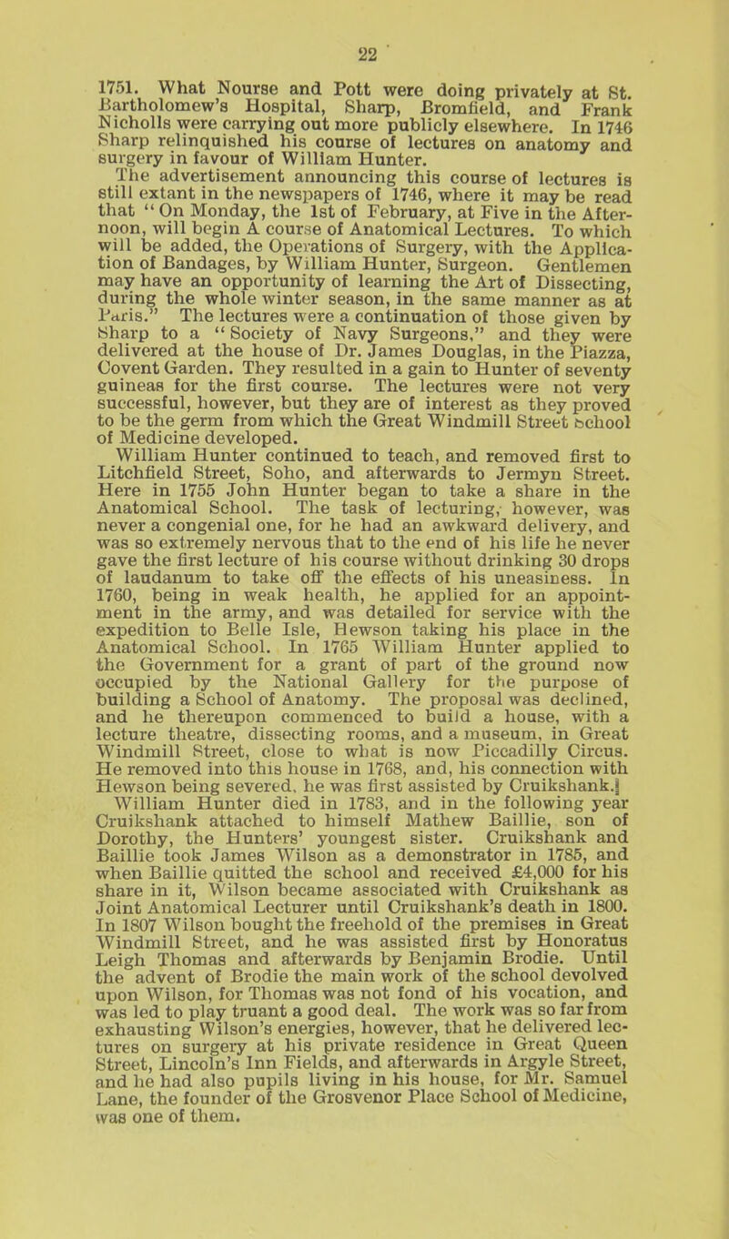 1751. What Nourse and Pott were doing privately at St Bartholomew’s Hospital, Sharp, Bromfield, and Frank Nicholls were carrying out more publicly elsewhere. In 1746 Sharp relinquished his course of lectures on anatomy and surgery in favour of William Hunter. The advertisement announcing this course of lectures is still extant in the newspapers of 1746, where it may be read that “ On Monday, the 1st of February, at Five in the After- noon, will begin A course of Anatomical Lectures. To which will be added, the Operations of Surgery, with the Applica- tion of Bandages, by William Hunter, Surgeon. Gentlemen may have an opportunity of learning the Art of Dissecting, during the whole winter season, in the same manner as at Paris.” The lectures were a continuation of those given by Sharp to a “ Society of Navy Surgeons,” and they were delivered at the house of Dr. James Douglas, in the Piazza, Oovent Garden. They resulted in a gain to Hunter of seventy guineas for the first course. The lectures were not very successful, however, but they are of interest as they proved to be the germ from which the Great Windmill Street bchool of Medicine developed. William Hunter continued to teach, and removed first to Litchfield Street, Soho, and afterwards to Jermyn Street. Here in 1755 John Hunter began to take a share in the Anatomical School. The task of lecturing, however, was never a congenial one, for he had an awkward delivery, and was so extremely nervous that to the end of his life he never gave the first lecture of his course without drinking 30 drops of laudanum to take off the effects of his uneasiness. In 1760, being in weak health, he applied for an appoint- ment in the army, and was detailed for service with the expedition to Belle Isle, Hewson taking his place in the Anatomical School. In 1765 William Hunter applied to the Government for a grant of part of the ground now occupied by the National Gallery for the purpose of building a School of Anatomy. The proposal was declined, and he thereupon commenced to build a house, with a lecture theatre, dissecting rooms, and a museum, in Great Windmill Street, close to what is now Piccadilly Circus. He removed into this house in 1768, and, his connection with Hewson being severed, he was first assisted by Cruikshank.! William Hunter died in 1783, and in the following year Cruikshank attached to himself Mathew Baillie, son of Dorothy, the Hunters’ youngest sister. Cruikshank and Baillie took James Wilson as a demonstrator in 1785, and when Baillie quitted the school and received £4,000 for his share in it, Wilson became associated with Cruikshank as Joint Anatomical Lecturer until Cruikshank’s death in 1800. In 1807 W ilson bought the freehold of the premises in Great Windmill Street, and he was assisted first by Honoratus Leigh Thomas and afterwards by Benjamin Brodie. Until the advent of Brodie the main work of the school devolved upon Wilson, for Thomas was not fond of his vocation, and was led to play truant a good deal. The work was so far from exhausting Wilson’s energies, however, that he delivered lec- tures on surgery at his private residence in Great Queen Street, Lincoln’s Inn Fields, and afterwards in Argyle Street, and he had also pupils living in his house, for Mr. Samuel Lane, the founder of the Grosvenor Place School of Medicine, was one of them.