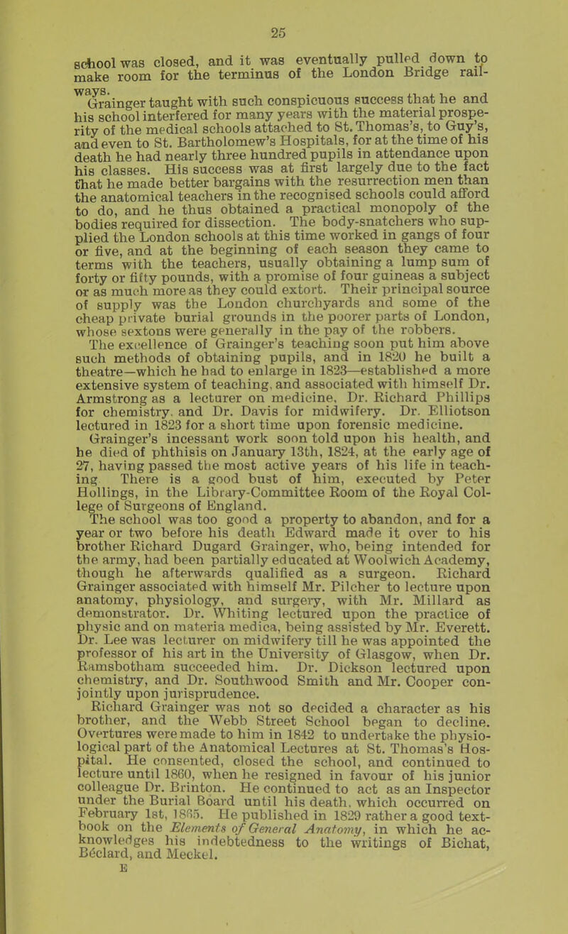 school was closed, and it was eventually pulled down to make room for the terminus of the London Bridge rail- W^frainger taught with such conspicuous success that he and his school interfered for many years with the material prospe- rity of the medical schools attached to St. Thomas’s, to Guy s, and even to St. Bartholomew’s Hospitals, for at the time of his death he had nearly three hundred pupils in attendance upon his classes. His success was at first largely due to the fact t'hat he made better bargains with the resurrection men than the anatomical teachers in the recognised schools could afford to do, and he thus obtained a practical monopoly of the bodies required for dissection. The body-snatchers who sup- plied the London schools at this time worked in gangs of four or five, and at the beginning of each season they came to terms with the teachers, usually obtaining a lump sum of forty or fifty pounds, with a promise of four guineas a subject or as much more as they could extort. Their principal source of supply was the London churchyards and some of the cheap private burial grounds in the poorer parts of London, whose sextons were generally in the pay of the robbers. The excellence of Grainger’s teaching soon put him above such methods of obtaining pupils, and in 1820 he built a theatre—which he had to enlarge in 1823—established a more extensive system of teaching, and associated with himself Dr. Armstrong as a lecturer on medicine. Dr. Richard Phillips for chemistry, and Dr. Davis for midwifery. Dr. Elliotson lectured in 1823 for a short time upon forensic medicine. Grainger’s incessant work soon told upon his health, and he died of phthisis on January 13th, 1824, at the early age of 27, having passed the most active years of his life in teach- ing There is a good bust of him, executed by Peter Hollings, in the Library-Committee Room of the Royal Col- lege of Surgeons of England. The school was too good a property to abandon, and for a year or two before his death Edward made it over to his brother Richard Dugard Grainger, who, being intended for the army, had been partially educated at Woolwich Academy, though he afterwards qualified as a surgeon. Richard Grainger associated with himself Mr. Pilcher to lecture upon anatomy, physiology, and surgery, with Mr. Millard as demonstrator. Dr. Whiting lectured upon the practice of physic and on materia medica, being assisted by Mr. Everett. Dr. Lee was lecturer on midwifery till he was appointed the professor of his art in the University of Glasgow, when Dr. Ramsbotham succeeded him. Dr. Dickson lectured upon chemistry, and Dr. Southwood Smith and Mr. Cooper con- jointly upon jurisprudence. Richard Grainger was not so decided a character as his brother, and the Webb Street School began to decline. Overtures were made to him in 1842 to undertake the physio- logical part of the Anatomical Lectures at St. Thomas’s Hos- pital. He consented, closed the school, and continued to lecture until 1860, when he resigned in favour of his junior colleague Dr. Brinton. He continued to act as an Inspector under the Burial Board until his death, which occurred on February 1st, 1865. He published in 1829 rather a good text- book on the Elements of General Anatomy, in which he ac- knowledges his indebtedness to the writings of Bichat, Bedard, and Meckel. E