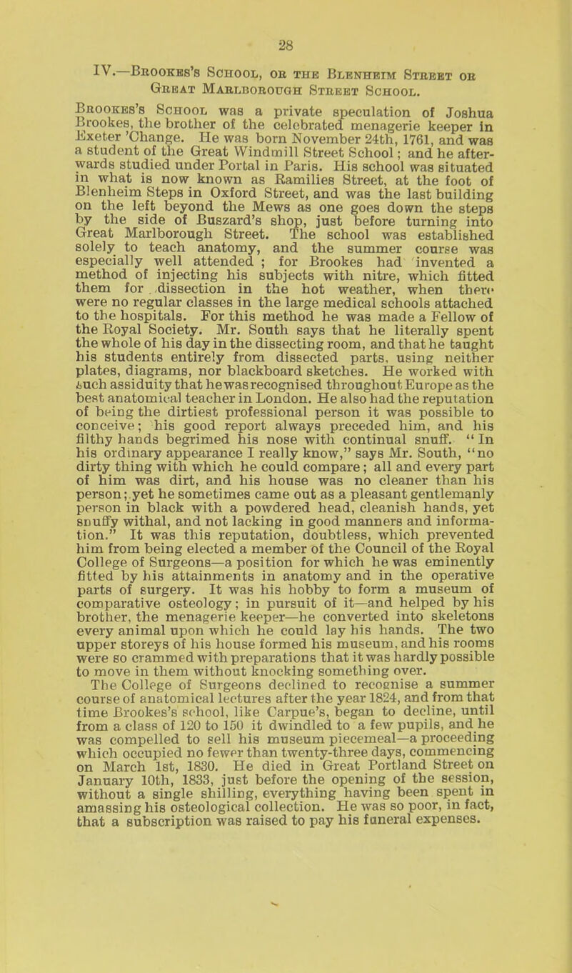 IV. Brookes’s School, or the Blenheim Street or Great Marlborough Street School. Brookes’s School was a private speculation of Joshua Brookes, the brother of the celebrated menagerie keeper in Bxeter ’Change. He was born November 24th, 1761, and was a student of the Great Windmill Street School; and he after- wards studied under Portal in Paris. His school was situated in what is now known as Ramilies Street, at the foot of Blenheim Steps in Oxford Street, and was the last building on the left beyond the Mews as one goes down the steps by the side of Buszard’s shop, just before turning into Great Marlborough Street. The school was established solely to teach anatomy, and the summer course was especially well attended ; for Brookes had invented a method of injecting his subjects with nitre, which fitted them for . dissection in the hot weather, when there were no regular classes in the large medical schools attached to the hospitals. For this method he was made a Fellow of the Royal Society. Mr. South says that he literally spent the whole of his day in the dissecting room, and that he taught his students entirely from dissected parts, using neither plates, diagrams, nor blackboard sketches. He worked with tuch assiduity that he was recognised throughout Europe as the best anatomical teacher in London. He also had the reputation of being the dirtiest professional person it was possible to conceive; his good report always preceded him, and his filthy hands begrimed his nose with continual snuff. “In his ordinary appearance I really know,” says Mr. South, “no dirty thing with which he could compare; all and every part of him was dirt, and his house was no cleaner than his person; yet he sometimes came out as a pleasant gentlemanly person in black with a powdered head, cleanish hands, yet snuffy withal, and not lacking in good manners and informa- tion.” It was this reputation, doubtless, which prevented him from being elected a member of the Council of the Royal College of Surgeons—a position for which he was eminently fitted by his attainments in anatomy and in the operative parts of surgery. It was his hobby to form a museum of comparative osteology; in pursuit of it—and helped by his brother, the menagerie keeper—he converted into skeletons every animal upon which he could lay his hands. The two upper storeys of his house formed his museum, and his rooms were so crammed with preparations that it was hardly possible to move in them without knocking something over. The College of Surgeons declined to recognise a summer course of anatomical lectures after the year 1824, and from that time Brookes’s school, like Carpue’s, began to decline, until from a class of 120 to 150 it dwindled to a few pupils, and he was compelled to sell his museum piecemeal—a proceeding which occupied no fewer than twenty-three days, commencing on March 1st, 1830. He died in Great Portland Street on January 10th, 1833, just before the opening of the session, without a single shilling, everything having been spent in amassing his osteological collection. He was so poor, in fact, that a subscription was raised to pay his funeral expenses.