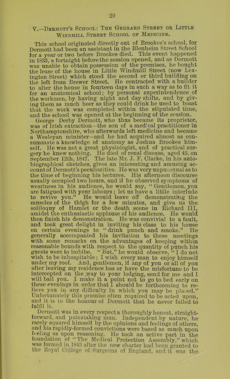 V.—Dermott’s School: The Gerrard Street or Little Windmill Street School op Medicine. This school originated directly out of Brookes’s school, for Dermott had been an assistant in the Blenheim Street School for a year or two before Brookes died. This event happened in 1833, a fortnight before the session opened, and as Dermott was unable to obtain possession of the premises, he bought the lease of the house in Little Windmill Street (now Lex- ington Street) which stood the second or third building on the left from Brewer Street. He contracted with a builder to alter the house in fourteen days in such a way as to fit it for an anatomical school; by personal superintendence of the workmen, by having night and day shifts, and by giv- ing them as much beer as they could drink he used to boast that the work was completed within the stipulated time, and the school was opened at the beginning of the session. George Derby Dermott, who thus became its proprietor, was of Irish extraction—the son of a med: cal practitioner in Northamptonshire, who afterwards left medicine and became a Wesleyan minister—and he had acquired almost as con- summate a knowledge of anatomy as Joshua Brookes him- self. He was not a great physiologist, and of practical sur- gery he knew nothing. He died of renal disease, aged 45, on September 12th, 1847. The late Mr. J. F. Clarke, in his auto- biographical sketches, gives an interesting and amusing ac- count of Dermott’s peculiarities. He was very unpunctual as to the time of beginning his lectures. His afternoon discourse usually occupied two hours, and if he observed symptoms of weariness in his audience, he would say, “ Gentlemen, you are fatigued with your labours ; let us have a little interlude to revive you.” He would leave off demonstrating the muscles of the thigh for a few minutes, and give us the soliloquy of Hamlet or the death scene in Richard III, amidst the enthusiastic applause of his audience. He would then finish his demonstration. He was convivial to a fault, and took great delight in inviting his class to his house on certain evenings to “ drink punch and smoke.” He generally accompanied his invitation to these meetings with some remarks on the advantages of keeping within reasonable bounds with respect to the quantity of punch his guests were to imbibe. “ But,” he would observe, “ I do not wish to be inhospitable; I wish every man to enjoy himself under my roof. And, gentlemen, if any of you or all of you after leaving my residence has or have the misfortune to be intercepted on the .way to your lodging, send for me and I will bail you. I make it a point not to go to bed early on these evenings in order that I should be forthcoming to re- lieve- you in any difficulty in which you may be placed.” Unfortunately this promise often required to be acted upon, and it is to the honour of Dermott that he never failed to fulfil it. Dermott was in every respect a thoroughly honest, straight- forward, and painstaking man. Independent by nature, he rarely squared himself by the opinions and feelings of others, and his rapidly-formed convictions were based as much upon fueling as upon reasoning. He took an active part in the foundation of “The Medical Protection Assembly,” which was formed in 1843 after the new charter had been granted to the Royal College of Burgeons of England, and it was the
