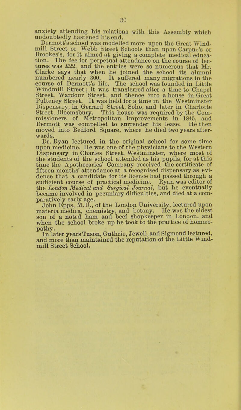 so anxiety attending his relations with this Assembly which undoubtedly hastened his end. Dermott’s school was modelled more upon the Great Wind- mill Street or Webb Street Schools than upon Carpue’s or Brookes’s, for it aimed at giving a complete medical educa- tion. The fee for perpetual attendance on the course of lec- tures was £22, and the entries were so numerous that Mr. Clarke says that when he joined the school its alumni numbered nearly 300. It suffered many migrations in the course of Dermott’s life. The school was founded in Little Windmill Street; it was transferred after a time to Chapel Street, Wardour Street, and thence into a house in Great Pulteney Street. It was held for a time in the Westminster Dispensary, in Gerrard Street, Soho, and later in Charlotte Street, Bloomsbury. This house was required by the Com- missioners of Metropolitan Improvements in 1845, and Dermott was compelled to surrender his lease. He then moved into Bedford Square, where he died two years after- wards. Dr. Byan lectured in the original school for some time upon medicine. He was one of the physicians to the Western Dispensary in Charles Street, Westminster, where most of the students of the school attended as his pupils, for at this time the Apothecaries’ Company received the certificate of fifteen months’ attendance at a recognised dispensary as evi- dence that a candidate for its licence had passed through a sufficient course of practical medicine. Ryan was editor of the London Medical and Surgical Journal, but he eventually became involved in pecuniary difficulties, and died at a com- paratively early age. John Epps, M.D., of the London University, lectured upon materia medica, chemistry, and botany. He was the eldest son of a noted ham and beef shopkeeper in London, and when the school broke up he took to the practice of homoeo- pathy. In later years Tuson, Guthrie, Jewell, and Sigmond lectured, and more than maintained the reputation of the Little Wind- mill Street School.