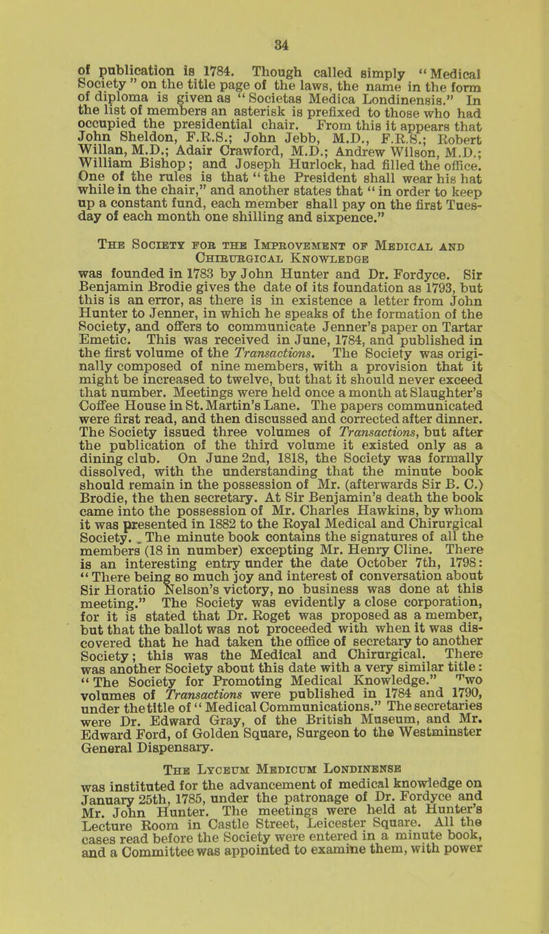 of publication is 1784. Though called simply “Medical Society ” on the title page of the laws, the name in the form of diploma is given as “ Societas Medica Londinensis. In the list of members an asterisk is prefixed to those who had occupied the presidential chair. From this it appears that John Sheldon, F.R.S.; John Jebb, M.D., F.R.S.; Robert Willan, M.D.; Adair Crawford, M.D.; Andrew Wilson, M.D.; William Bishop; and Joseph Hurlock, had filled the office. One of the rules is that “the President shall wear his hat while in the chair,” and another states that “ in order to keep up a constant fund, each member shall pay on the first Tues- day of each month one shilling and sixpence.” The Society fob the Improvement of Medical and Chirurgical Knowledge was founded in 1783 by John Hunter and Dr. Fordyce. Sir Benjamin Brodie gives the date of its foundation as 1793, but this is an error, as there is in existence a letter from John Hunter to Jenner, in which he speaks of the formation of the Society, and offers to communicate Jenner’s paper on Tartar Emetic. This was received in June, 1784, and published in the first volume of the Transactions. The Society was origi- nally composed of nine members, with a provision that it might be increased to twelve, but that it should never exceed that number. Meetings were held once a month at Slaughter’s Coffee House in St. Martin’s Lane. The papers communicated were first read, and then discussed and corrected after dinner. The Society issued three volumes of Transactions, but after the publication of the third volume it existed only as a dining club. On June 2nd, 1818, the Society was formally dissolved, with the understanding that the minute book should remain in the possession of Mr. (afterwards Sir B. C.) Brodie, the then secretary. At Sir Benjamin’s death the book came into the possession of Mr. Charles Hawkins, by whom it was presented in 1882 to the Royal Medical and Chirurgical Society. _ The minute book contains the signatures of all the members (18 in number) excepting Mr. Henry Cline. There is an interesting entry under the date October 7th, 1798: “ There being so much joy and interest of conversation about Sir Horatio Nelson’s victory, no business was done at this meeting.” The Society was evidently a close corporation, for it is stated that Dr. Roget was proposed as a member, but that the ballot was not proceeded with when it was dis- covered that he had taken the office of secretary to another Society; this was the Medical and Chirurgical. There was another Society about this date with a very similar title: “ The Society for Promoting Medical Knowledge.” ’’’wo volumes of Transactions were published in 1784 and 1790, under the title of “ Medical Communications.” The secretaries were Dr. Edward Gray, of the British Museum, and Mr. Edward Ford, of Golden Square, Surgeon to the Westminster General Dispensary. The Lyceum Medicum Londinense was instituted for the advancement of medical knowledge on January 25th, 1785, under the patronage of Dr. Fordyce and Mr. John Hunter. The meetings were held at Hunter’s Lecture Room in Castle Street, Leicester Square. All the cases read before the Society were entered in a minute book, and a Committee was appointed to examine them, with power