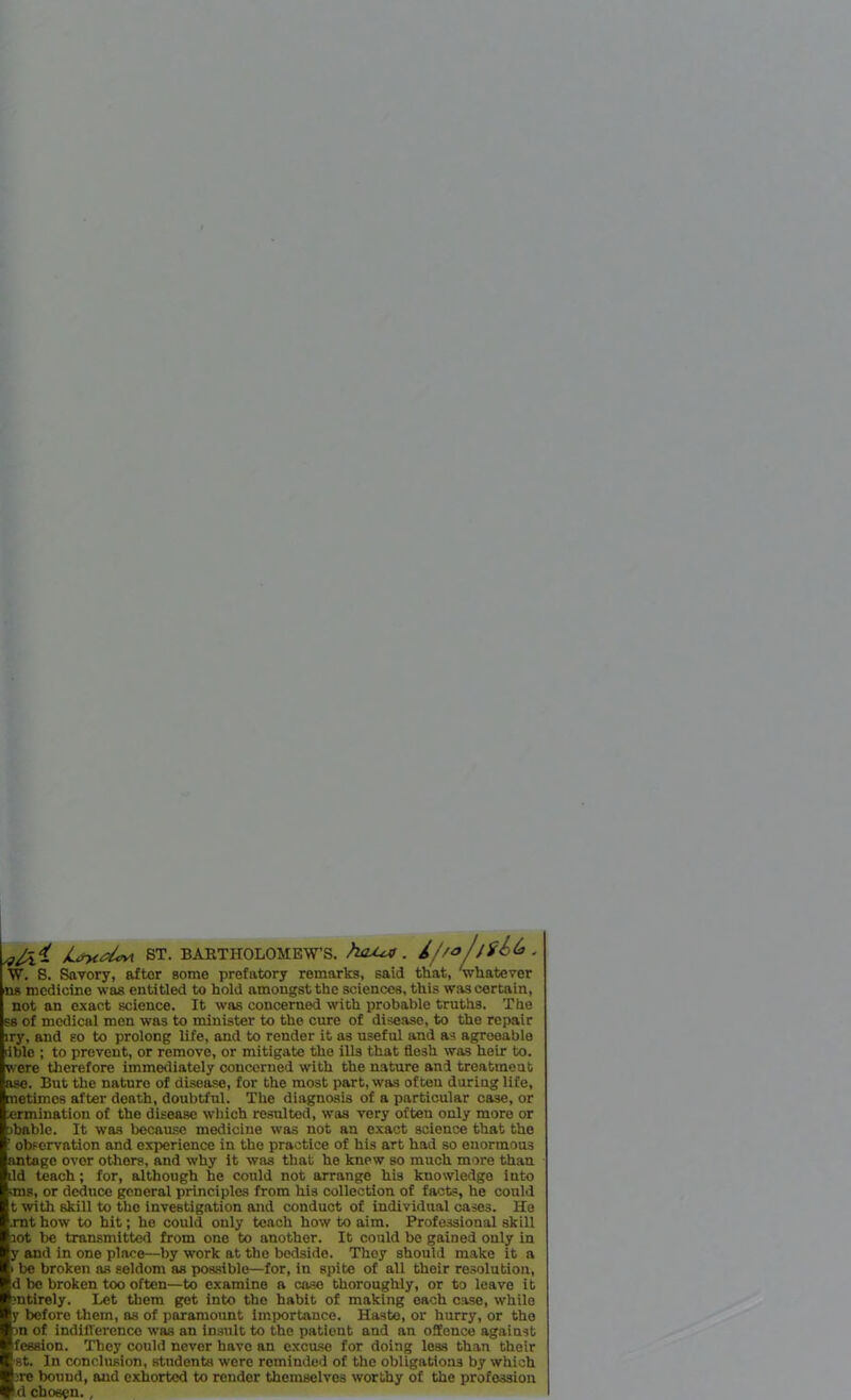 W- jiirycd«v\ ST. BARTHOLOMEW’S. hcU+4 . 4//o/jfb&. W. S. Savory, after some prefatory remarks, said that, 'whatever ns medicine was entitled to hold amongst the sciences, this was certain, not an exact science. It was concerned with probable truths. The S8 of medical men was to minister to the cure of disease, to the repair lry, and so to prolong life, and to render it as useful and as agreeable lible ; to prevent, or remove, or mitigate the ills that flesh was heir to. were therefore immediately concerned with the nature and treatineut ase. But the nature of disease, for the most part, was often during life, metimcs after death, doubtful. The diagnosis of a particular case, or ermination of the disease which resulted, was very often only more or fbablc. It was because medicine was not an exact science that the observation and experience in the practice of his art had so enormous lantagc ovor othors, and why it was that he knew so much more than dd teach; for, although he could not arrange his knowledge into ;ms, or deduce general principles from his collection of facts, he could t with skill to the investigation and conduct of individual cases. He xnt how to hit; he could only teach how to aim. Professional skill I lot be transmitted from one to another. It could bo gained only in I y and in one place—by work at the bedside. They should make it a I > be broken as seldom as possible—for, in spite of all their resolution, I d be broken too often—to examine a case thoroughly, or to leave it I mtirely. Let them got into the habit of making each case, while Jy before them, ns of paramount importance. Haste, or hurry, or the ■ >n of indifference was an insult to the patient and an offence against Bfession. They could never have an excuse for doing less than their 1st. In conclusion, students were reminded of the obligations by which lire bound, and exhorted to render themselves worthy of the profession I d chosen. ,