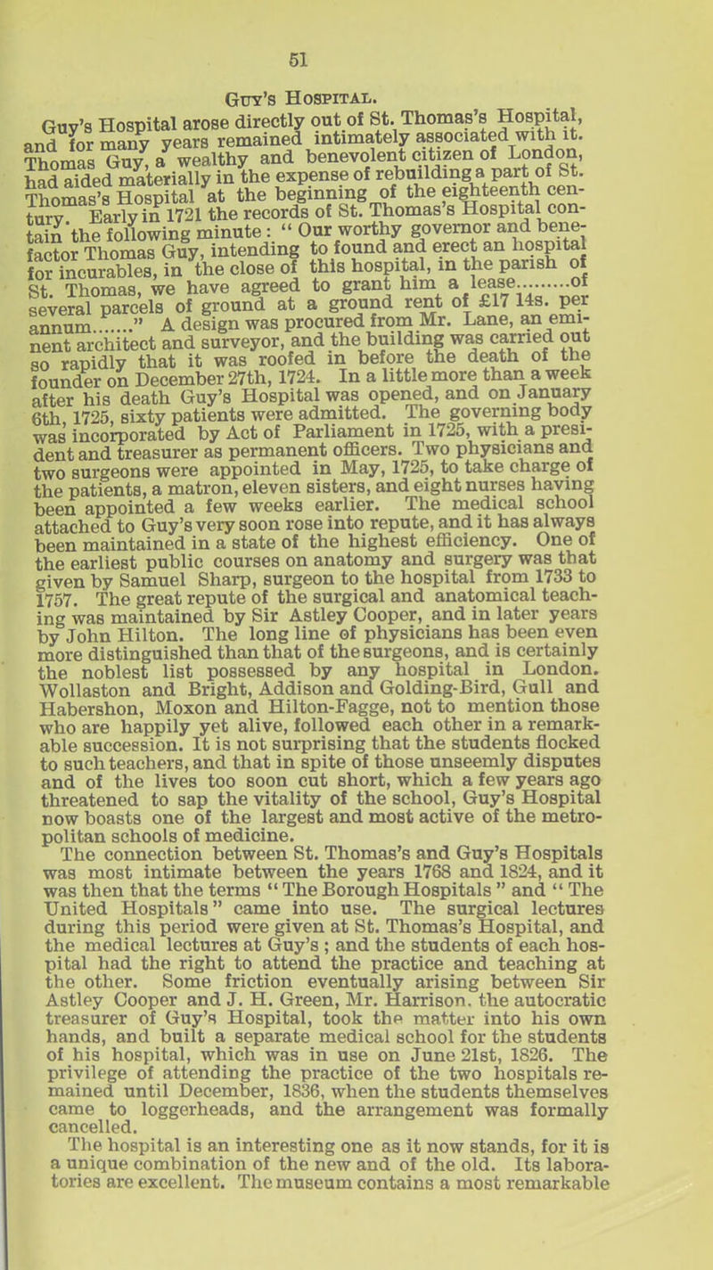 Guy’s Hospital. Thomas Guv a wealthy and benevolent citizen of London, todTfded materially in the expense of rebuilding a part of St. Thomas’s Hospital at the beginning of the eighteenth cen- turv Early in 1721 the records of St. Thomas s Hospital con- tain'the following minute : “ Our worthy governor and bene- factor Thomas Guy, intending to found and erect an hospital for incurables, in the close of this hospital, in the parish of St Thomas, we have agreed to grant him a lease... of several parcels of ground at a ground rent of £17 14s. per annum..P....” A design was procured from Mr. Lane, an emi- nent architect and surveyor, and the building was carried out so rapidly that it was roofed in before the death of the founder on December 27th, 1724. In a little more than a week after his death Guy’s Hospital was opened, and on January 6th 1725, sixty patients were admitted. The governing body was incorporated by Act of Parliament in 1725, with a presi- dent and treasurer as permanent officers. Two physicians and two surgeons were appointed in May, 1725, to take charge of the patients, a matron, eleven sisters, and eight nurses having been appointed a few weeks earlier. The medical school attached to Guy’s very soon rose into repute, and it has always been maintained in a state of the highest efficiency. One of the earliest public courses on anatomy and surgery was that given by Samuel Sharp, surgeon to the hospital from 1733 to 1757. The great repute of the surgical and anatomical teach- ing was maintained by Sir Astley Cooper, and in later years by John Hilton. The long line of physicians has been even more distinguished than that of the surgeons, and is certainly the noblest list possessed by any hospital in London. Wollaston and Bright, Addison and Golding-Bird, Gull and Habershon, Moxon and Hilton-Fagge, not to mention those who are happily yet alive, followed each other in a remark- able succession. It is not surprising that the students flocked to such teachers, and that in spite of those unseemly disputes and of the lives too soon cut short, which a few years ago threatened to sap the vitality of the school, Guy’s Hospital now boasts one of the largest and most active of the metro- politan schools of medicine. The connection between St. Thomas’s and Guy’s Hospitals was most intimate between the years 1768 and 1824, and it was then that the terms “ The Borough Hospitals ” and “ The United Hospitals” came into use. The surgical lectures during this period were given at St. Thomas’s Hospital, and the medical lectures at Guy’s ; and the students of each hos- pital had the right to attend the practice and teaching at the other. Some friction eventually arising between Sir Astley Cooper and J. H. Green, Mr. Harrison, the autocratic treasurer of Guy’s Hospital, took the matter into his own hands, and built a separate medical school for the students of his hospital, which was in use on June 21st, 1826. The privilege of attending the practice of the two hospitals re- mained until December, 1836, when the students themselves came to loggerheads, and the arrangement was formally cancelled. The hospital is an interesting one as it now stands, for it is a unique combination of the new and of the old. Its labora- tories are excellent. The museum contains a most remarkable