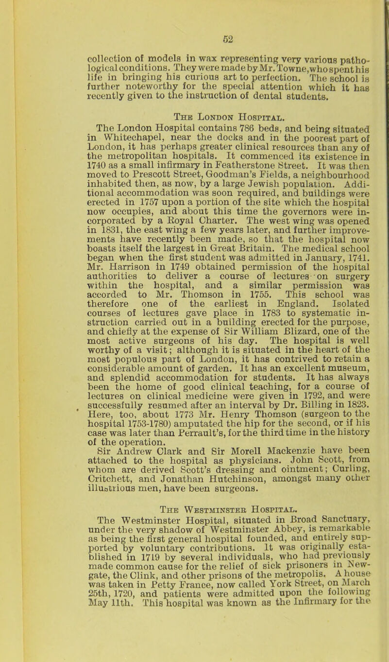 collection of models in wax representing very various patho- logical conditions. They were made by Mr. Towne,who spent his life in bringing his curious art to perfection. The school is further noteworthy for the special attention which it has recently given to the instruction of dental students. The London Hospital. The London Hospital contains 786 beds, and being situated in Whitechapel, near the docks and in the poorest part of London, it has perhaps greater clinical resources than any of the metropolitan hospitals. It commenced its existence in 1740 as a small infirmary in Featherstone Street. It was then moved to Prescott Street, Goodman’s Fields, a neighbourhood inhabited then, as now, by a large Jewish population. Addi- tional accommodation was soon required, and buildings were erected in 1757 upon a portion of the site which the hospital now occupies, and about this time the governors were in- corporated by a Koyal Charter. The west wing was opened in 1831, the east wing a few years later, and further improve- ments have recently been made, so that the hospital now boasts itself the largest in Great Britain. The medical school began when the first student was admitted in January, 1741. Mr. Harrison in 1749 obtained permission of the hospital authorities to deliver a course of lectures on surgery within the hospital, and a similar permission was accorded to Mr. Thomson in 1755. This school was therefore one of the earliest in England. Isolated courses of lectures gave place in 1783 to systematic in- struction carried out in a building erected for the purpose, and chiefly at the expense of Sir William Blizard, one of the most active surgeons of his day. The hospital is well worthy of a visit; although it is situated in the heart of the most populous part of London, it has contrived to retain a considerable amount of garden. It has an excellent museum, and splendid accommodation for students. It has always been the home of good clinical teaching, for a course of lectures on clinical medicine were given in 1792, and were successfully resumed after an interval by Dr. Billing in 1823. Here, too, about 1773 Mr. Henry Thomson (surgeon to the hospital 1753-1780) amputated the hip for the second, or if his case was later than Perrault’s, for the third time in the history of the operation. Sir Andrew Clark and Sir Morell Mackenzie have been attached to the hospital as physicians. John Scott, from whom are derived Scott’s dressing and ointment; Curling, Critchett, and Jonathan Hutchinson, amongst many other illuotrious men, have been surgeons. The Westminsteh Hospital. The Westminster Hospital, situated in Broad Sanctuary, under the veiy shadow of Westminster Abbey, is remarkable as being the first general hospital founded, and entirely sup- ported by voluntary contributions. It was originally esta- blished in 1719 by several individuals, who had previously made common cause for the relief of sick prisoners in New- gate, the Clink, and other prisons of the metropolis. A house was taken in Petty France, now called York Street, on March 25th, 1720, and patients were admitted upon the following May 11th. This hospital was known as the Infirmary for the