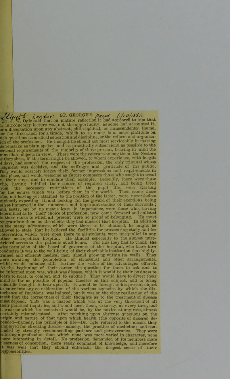 Lsyi d-jryt GEORG!'. S. o/ffrih. Dr. J. W. Ogle said that on mature reflection it had appeared to him that n introductory lecture was not the opportunity, as some had accounted it, or a dissertation upon any abstract, philosophical, or transcendental theme, lor the fit occasion for a tirade, which to so many is a mere platitude on uch questions as medical education and discipline, or the reform a id organisn- ion of the profession. He thought ho should act most serviceably in making hs remarks as plain spoken and as practically subservient as possible to the lersonal requirements of the majority of those present, bearing in mind the mmediate objects in view. There were the veterans among them, the Nestors >r Coryphrca, if the term might be allowed, to whom experie ice, with length if days, had secured the respect of the profession, the only tribunal whose udgment was decisive, and the suffrages and gratitude of the public. Chey would scarcely forget their former impressions and requirements in ;hat place, and would welcome as future compeers those who sought to tread n their steps and to emulate their example. Secondly, there were those vho, having fulfilled their course of required study, and being freed rom the necessary restrictions of the pupil life, were starting :or the course which was before them in the world. Then came those vho, not having yet attained to the position of the latter, were nevertheless mxioufly expecting it, and looking for the upward of their exertions, being is yet immersed in the numerous and important studies of their curricula ; ind, lastly, but by no means least in importance, were those who, having letormined as to their choice of profession, now came forward and enlisted in those ranks to which all present were so proud of belonging, llo must longratulate them on the choice they had made of that hospital. In addition ro the many advantages which were there to bo obtained, he might be allowed to state that he belioved the facilities for prosecuting study and for tbeervation, which were open there to all students, were unequalled in any other metropolitan hospital. He alluded especially to the almost unre- stricted access to the patients at all hours. For this they had to thank tho wise permission of the board of governors of the hospital, who kuew how conducive it was to the well-being of their charitable institution that highly- trained and efficient medical men should grow up within its walls. They were awaiting the ^completion of structural and other arrangements, which would enhance still further the value of tho advantages offered. At the beginning of their career the question for them to ask and to be informed upon was, what was disease, which it would be their business to learn to treat, to combat, and to subdue ? They would have to divest their mind as far as possible of popular theories on this subject, aud to bring scientific thought to bear upon it. It would be foreign to hi3 present objoct to enter into any co nsideration of the various agencies by which the dis- turbance of functions was induced, but it was on the clear realisation of the truth that the correc tness of their thoughts as to the treatmeut of disease nust depend. This was a matter which was at the very threshold of all ;heir practical inquir ios, and would meet them, so to say, at every turn, and it was one which he conceived would be, by the novice at any rate, almost certainly misunderstood. After touching upon abstruse questions on the origin and nature of that upon which health (the opposite of disease) de- pended—namely, the principle of life—Dr. Ogle referred to the moans they jmployed for checking disease—namely, the practice of medicine; and con- cluded by strongly recommending patience and perseverance. They were entering a profession than which none was more varied in character, none nore interesting in detail. No profession demanded of its members moro dearness of conception, more ready command of knowledge, and therefore t was well that they should entertain the deepest sense of their responsibilities.