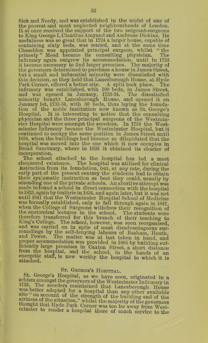 53 Sick and Needy, and was established in the midst of one of the poorest and most neglected neighbourhoods of London. It at once received the support of the two sergeant-surgeons to King George I, Claudius Amyand and Ambrose Dickins. Its usefulness was so great that in 1724 a larger house, capable of containing sixty beds, was rented, and at the same time Cheselden was appointed principal surgeon, whilst “ the princely ” Mead became its consulting physician. The infirmary again outgrew its accommodation, until in 1733 it became necessary to find larger premises. The majority of the governors determined to purchase a house in James Street, but a small and influential minority were dissatisfied with this decision, as they held that Lanesborough House, at Hyde Park Corner, offered a better site. A split took place. The infirmary was established, with 100 beds, in James Street, and was opened in January, 1733-34. The dissatisfied minority bought Lanesborough House, and opened it on January 1st, 1733 34, with 30 beds, thus laying the founda- tion of the noble institution now known as St. George’s Hospital. It is interesting to notice that the consulting physician and the three principal surgeons of the Westmin- ster Hospital were amongst the seceders. In 1754 the West- minster Infirmary became the Westminster Hospital, but it continued to occupy the same position in James Street until 1834, when the buildings had become so dilapidated that the hospital was moved into the one which it now occupies in Broad Sanctuary, where in 1836 it obtained its charter of incorporation. The school attached to the hospital has led a most chequered existence. The hospital was utilised for clinical instruction from its foundation, but, at any rate, during the early part of the present century the students had to obtain their systematic instruction as best they could, usually by attending one of the private schools. An abortive attempt was made to found a school in direct connection with the hospital in 1833, again by Guthrie in 1S34, and again later, but it was not until 1841 that the Westminster Hospital School of Medicine was formally established, only to fall through again in 1847, when the College of Surgeons withdrew their recognition of the anatomical lectures in the school. The students were therefore transferred for this branch of their teaching to King’s College. The school, however, was soon reorganised, and was carried on in spite of most disadvantageous sur- roundmgs by the self-denying labours of Basham, Heath, and Power. The matter was at last taken in hand, and pmper accommodation was provided in 1885 by building suf- ficiently large premises in Caxton Street, a short distance from the hospital, and the school, in the hands of an energetic staff, is now worthy the hospital to which it is attached. St. George’s Hospital. St. George s Hospital, as we have seen, originated in a i?QQSm^mongst *he governors of the Westminster Infirmary in fVie seceders maintained that Lanesborough. House “ finTn adapted for a hospital than any other available site on account of the strength of the building and of the film110! t situation,” whilst the majority of the governors mimifpr +nat Hwde Pairk C.orner was too far away from West- minster to render a hospital there of much service to the