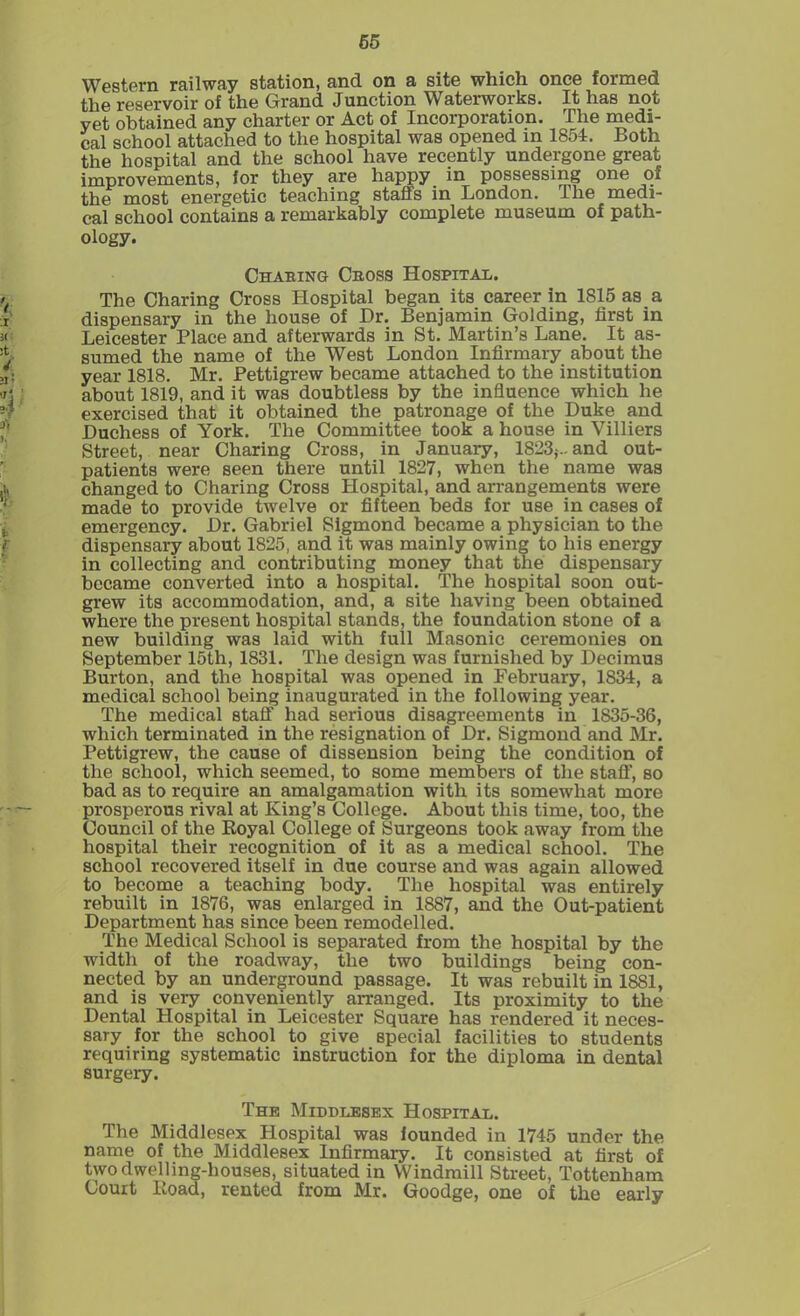 65 Western railway station, and on a site which once formed the reservoir of the Grand Junction Waterworks. It has not yet obtained any charter or Act of Incorporation. The medi- cal school attached to the hospital was opened in 1851. Both the hospital and the school have recently undergone great improvements, for they are happy_ in possessing one of tti6 most energetic teaching staffs in London. Hie medi- cal school contains a remarkably complete museum of path- ology. Chabing- Cross Hospital. The Charing Cross Hospital began its career in 1815 as a dispensary in the house of Dr. Benjamin Golding, first in Leicester Place and afterwards in St. Martin’s Lane. It as- sumed the name of the West London Infirmary about the year 1818. Mr. Pettigrew became attached to the institution about 1819, and it was doubtless by the influence which he exercised that it obtained the patronage of the Duke and Duchess of York. The Committee took a house in Villiers Street, near Charing Cross, in January, 1823,-.. and out- patients were seen there until 1827, when the name was changed to Charing Cross Hospital, and arrangements were made to provide twelve or fifteen beds for use in cases of emergency. Dr. Gabriel Sigmond became a physician to the dispensary about 1825, and it was mainly owing to his energy in collecting and contributing money that the dispensary became converted into a hospital. The hospital soon out- grew its accommodation, and, a site having been obtained where the present hospital stands, the foundation stone of a new building was laid with full Masonic ceremonies on September 15th, 1831. The design was furnished by Decimus Burton, and the hospital was opened in February, 1834, a medical school being inaugurated in the following year. The medical staff had serious disagreements in 1835-36, which terminated in the resignation of Dr. Sigmond and Mr. Pettigrew, the cause of dissension being the condition of the school, which seemed, to some members of the staff, so bad as to require an amalgamation with its somewhat more prosperous rival at King’s College. About this time, too, the Council of the Royal College of Surgeons took away from the hospital their recognition of it as a medical school. The school recovered itself in due course and was again allowed to become a teaching body. The hospital was entirely rebuilt in 1876, was enlarged in 1887, and the Out-patient Department has since been remodelled. The Medical School is separated from the hospital by the width of the roadway, the two buildings being con- nected by an underground passage. It was rebuilt in 1881, and is very conveniently arranged. Its proximity to the Dental Hospital in Leicester Square has rendered it neces- sary for the school to give special facilities to students requiring systematic instruction for the diploma in dental surgery. The Middlesex Hospital. The Middlesex Hospital was founded in 1745 under the name of the Middlesex Infirmary. It consisted at first of two dwelling-houses, situated in Windmill Street, Tottenham Court Road, rented from Mr. Goodge, one of the early