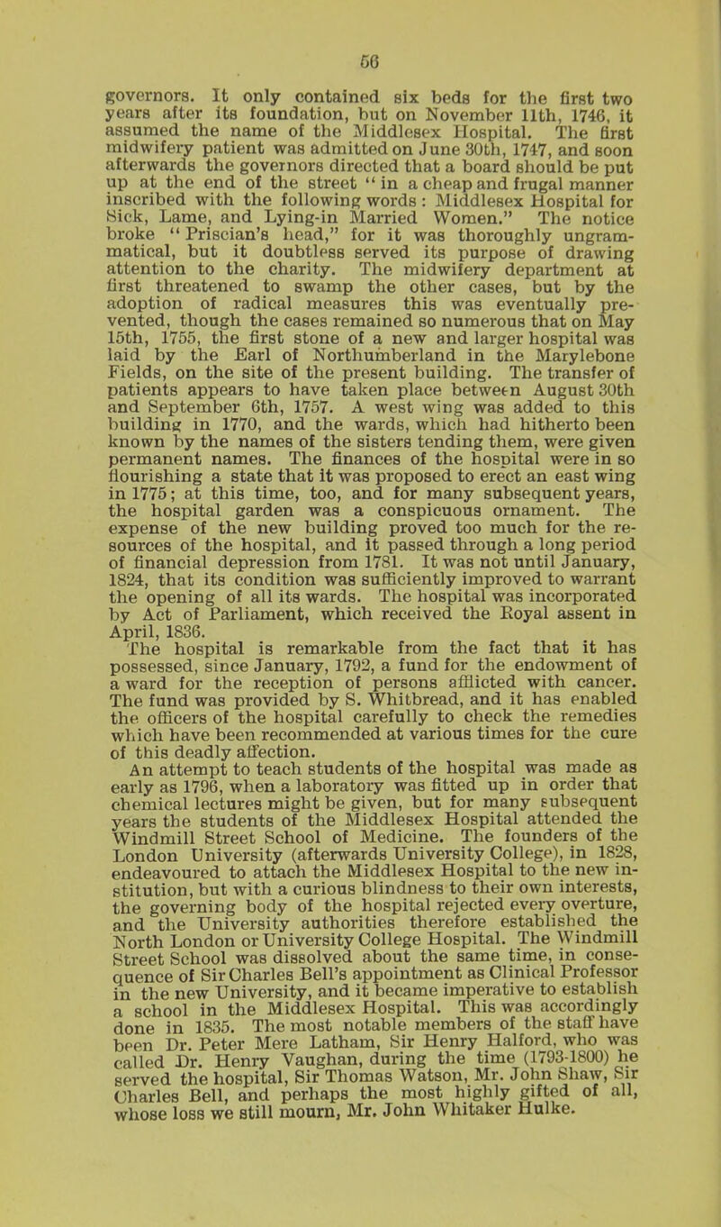 governors. It only contained six beds for the first two years after its foundation, but on November 11th, 1746, it assumed the name of the Middlesex Hospital. The first midwifery patient was admitted on June 30th, 1747, and soon afterwards the governors directed that a board should be put up at the end of the street “in a cheap and frugal manner inscribed with the following words : Middlesex Hospital for Hick, Lame, and Lying-in Married Women.” The notice broke “ Priscian’s head,” for it was thoroughly ungram- matical, but it doubtless served its purpose of drawing attention to the charity. The midwifery department at first threatened to swamp the other cases, but by the adoption of radical measures this was eventually pre- vented, though the cases remained so numerous that on May 15th, 1755, the first stone of a new and larger hospital was laid by the Earl of Northumberland in the Marylebone Fields, on the site of the present building. The transfer of patients appears to have taken place between August 30th and September 6th, 1757. A west wing was added to this building in 1770, and the wards, which had hitherto been known by the names of the sisters tending them, were given permanent names. The finances of the hospital were in so flourishing a state that it was proposed to erect an east wing in 1775; at this time, too, and for many subsequent years, the hospital garden was a conspicuous ornament. The expense of the new building proved too much for the re- sources of the hospital, and it passed through a long period of financial depression from 1781. It was not until January, 1824, that its condition was sufficiently improved to warrant the opening of all its wards. The hospital was incorporated by Act of Parliament, which received the Koyal assent in April, 1836. The hospital is remarkable from the fact that it has possessed, since January, 1792, a fund for the endowment of a ward for the reception of persons afflicted with cancer. The fund was provided by S. Whitbread, and it has enabled the officers of the hospital carefully to check the remedies which have been recommended at various times for the cure of this deadly affection. An attempt to teach students of the hospital was made as early as 1796, when a laboratory was fitted up in order that chemical lectures might be given, but for many subsequent years the students of the Middlesex Hospital attended the Windmill Street School of Medicine. The founders of the London University (afterwards University College), in 1828, endeavoured to attach the Middlesex Hospital to the new in- stitution, but with a curious blindness to their own interests, the governing body of the hospital rejected every overture, and the University authorities therefore established the North London or University College Hospital. The Windmill Street School was dissolved about the same time, in conse- quence of Sir Charles Bell’s appointment as Clinical Professor in the new University, and it became imperative to establish a school in the Middlesex Hospital. This was accordingly done in 1835. The most notable members of the staff have been Dr. Peter Mere Latham, Sir Henry Halford, who was called Dr. Henry Vaughan, during the time (1793-1800) he served the hospital, Sir Thomas Watson, Mr. John Shaw, Sir Charles Bell, and perhaps the most highly gifted of all, whose loss we still mourn, Mr. John Whitaker Hulke.
