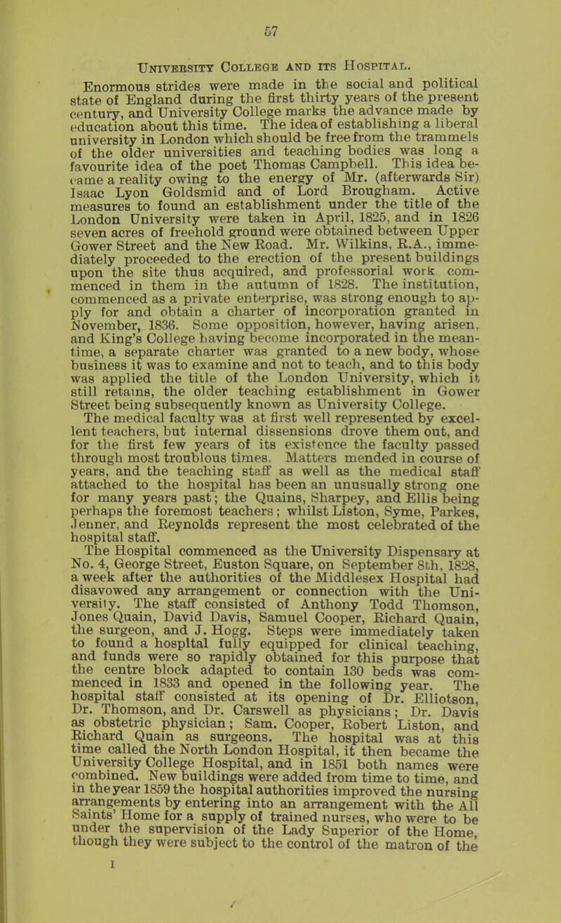 University College and its Hospital. Enormous strides were made in the social and political state of England during the first thirty years of the present century, and University College marks the advance made by education about this time. The idea of establishing a liberal university in London which should be free from the trammels of the older universities and teaching bodies was long a favourite idea of the poet Thomas Campbell. This idea be- came a reality owing to the energy of Mr. (afterwards Sir) Isaac Lyon Goldsmid and of Lord Brougham. Active measures to found an establishment under the title of the London University were taken in April, 1825, and in 1826 seven acres of freehold ground were obtained between Upper Gower Street and the New Road. Mr. Wilkins, R.A., imme- diately proceeded to the erection of the present buildings upon the site thus acquired, and professorial work com- menced in them in the autumn of 1828. The institution, commenced as a private enterprise, was strong enough to ap- ply for and obtain a charter of incorporation granted in November, 1836. Some opposition, however, having arisen, and King’s College having become incorporated in the mean- time, a separate charter was granted to a new body, whose business it was to examine and not to teach, and to this body was applied the title of the London University, which it still retains, the older teaching establishment in Gower Street being subsequently known as University College. The medical faculty was at first well represented by excel- lent teachers, but internal dissensions drove them out, and for the first few years of its existence the faculty passed through most troublous times. Matters mended in course of years, and the teaching staff as well as the medical staff attached to the hospital has been an unusually strong one for many years past; the Quains, Sharpey, and Ellis being perhaps the foremost teachers; whilst Liston, Syme, Parkes, .1 enner, and Reynolds represent the most celebrated of the hospital staff. The Hospital commenced as the University Dispensary at No. 4, George Street, Euston Square, on September 8th, 1828, a week after the authorities of the Middlesex Hospital had disavowed any arrangement or connection with the Uni- versity. The staff consisted of Anthony Todd Thomson, Jones Quain, David Davis, Samuel Cooper, Richard Quain, the surgeon, and J. Hogg. Steps were immediately taken to found a hospital fully equipped for clinical teaching, and funds were so rapidly obtained for this purpose that the centre block adapted to contain 130 beds was com- menced in 1833 and opened in the following year. The hospital staff consisted at its opening of Dr. Elliotson, Dr. Thomson, and Dr. Carswell as physicians; Dr. Davis as obstetric physician; Sam. Cooper, Robert Liston, and Richard Quain as surgeons. The hospital was at this time called the North London Hospital, it then became the University College Hospital, and in 1851 both names were combined. New buildings were added from time to time, and in the year 1859 the hospital authorities improved the nursing arrangements by entering into an arrangement with the All Saints’ Home for a supply of trained nurses, who were to be under the supervision of the Lady Superior of the Home though they were subject to the control of the matron of the i