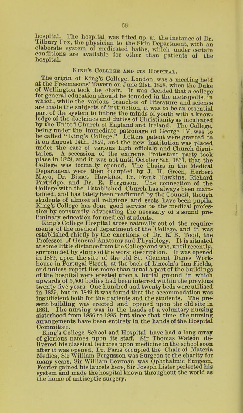 hospital. Ihe hospital was fitted up, at the instance of Dr. Iilbury I1 ox, the physician to the Skin Department, with an elaborate system of medicated baths, which under certain conditions are available for other than patients of the hospital. King’s College and its Hospital. The origin of King’s College, London, was a meeting held at the Freemasons’ Tavern on June 21st, 1828. when the Duke of Wellington took the chair. It was decided that a college for general education should be founded in the metropolis, in which, while the various branches of literature and science are made the subjects of instruction, it was to be an essential part of the system to imbue the minds of youth with a know- ledge of the doctrines and duties of Christianity as inculcated by the United Church of England and Ireland. The College, being under the immediate patronage of George IV, was to be called “ King’s College.” Letters patent were granted to it on August 14th, 1829, and the new institution was placed under the care of various high officials and Church digni- taries. A secession of the extreme Protestant party took place in 1829, and it was not until October 8th, 1831, that the College was formally opened. The Chairs in the Medical Department were then occupied by J. H. Green, Herbert Mayo, Dr. Bisset Hawkins, Dr. Frank Hawkins, Richard Partridge, and Dr. R. Ferguson. The connection of the College with the Established Church has always been main- tained, and has lately been reaffirmed by the Council, though students of almost all religions and sects have been pupils. King’s College has done good service to the medical profes- sion by constantly advocating the necessity of a sound pre- liminary education for medical students. King’s College Hospital arose naturally out of the require- ments of the medical department of the College, and it was established chiefly by the exertions of Dr. R. B. Todd, the Professor of General Anatomy and Physiology. It is situated at some little distance from the College and was, until recently, surrounded by slums of the worst description. It was opened in 1839, upon the site of the old St. Clement Danes Work- house in Portugal Street, at the back of Lincoln’s Inn Fields, and unless report lies more than usual a part of the buildings of the hospital were erected upon a burial ground in which upwards of 5,500 bodies had been interred within the previous twenty-five years. One hundred and twenty beds were utilised in 1839, but in 1849 it was found that the accommodation was insufficient both for the patients and the students. The pre- sent building was erected and opened upon the old site in 1861. The nursing was in the hands of a voluntary nursing sisterhood from 1856 to 1885, but since that time the nursing arrangements have been entirely in the hands of the Hospital Committee. King’s College School and Hospital have had a long array of glorious names upon its staff. Sir Thomas Watson de- livered his classical lectures upon medicine in the school soon after it was opened, Dr. Paris occupied the Chair of Materia Medica, Sir William Fergusson was Surgeon to the charity for many year8, Sir William Bowman was Ophthalmic Surgeon, Ferrier gained his laurels here, Sir Joseph Lister perfected his system and made the hospital known throughout the world as the home of antiseptic surgery.