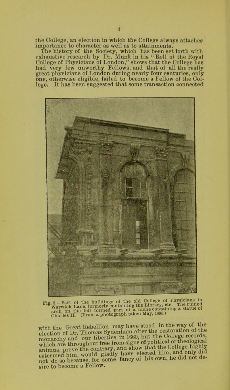the College, an election in which the College always attaches importance to character as well as to attainments. The history of the Society, which has been set forth with exhaustive research by Dr. Munk in his  Roll of the Royal College of Physicians of London, shows that the College has had very few unworthy Fellows, and that of all the really great physicians of London during nearly four centuries, only one, otherwise eligible, failed to become a Fellow of the Col- lege. It has been suggested that some transaction connected Via ?_Part of the buildings of the old College of Physicians in WaTwf^ Lane formerly containing the Library, etc. The ruined arch on the left formld part of a niche coDtaming a statue of ChM-les II. (From a photograph taken May, 1896.) with the Great Rebellion may have stood in the way of the Section of Dr. Thomas Sydenham after the restoration of the monarchy and our liberties in 1660, but the College records wSrch arl throughout free from signs of Po i^ical or theological rnimus prove the contrary, and sTiow that the College highly este^mecf him, would gladly have ejected him and only did not do so because, for some fancy of his own, he did not de- sire to become a Fellow.