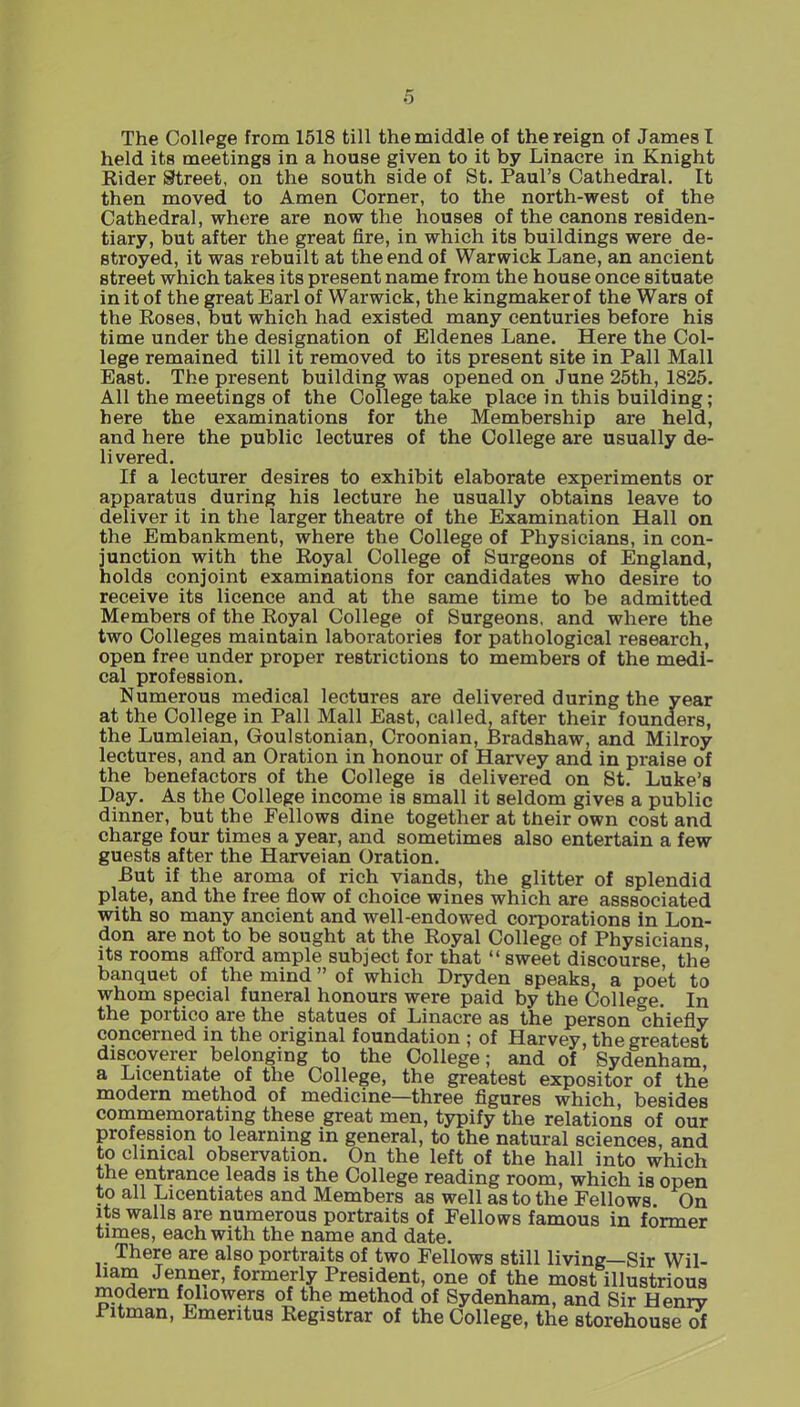 The Collpge from 1518 till the middle of the reign of James I held its meetings in a house given to it by Linacre in Knight Rider Street, on the south side of St. Paul's Cathedral. It then moved to Amen Corner, to the north-west of the Cathedral, where are now the houses of the canons residen- tiary, but after the great fire, in which its buildings were de- stroyed, it was rebuilt at the end of Warwick Lane, an ancient street which takes its present name from the house once situate in it of the great Earl of Warwick, the kingmaker of the Wars of the Roses, but which had existed many centuries before his time under the designation of Eldenes Lane. Here the Col- lege remained till it removed to its present site in Pall Mall East. The present building was opened on June 25th, 1825. All the meetings of the College take place in this building; here the examinations for the Membership are held, and here the public lectures of the College are usually de- livered. If a lecturer desires to exhibit elaborate experiments or apparatus during his lecture he usually obtains leave to deliver it in the larger theatre of the Examination Hall on the Embankment, where the College of Physicians, in con- junction with the Royal College of Surgeons of England, holds conjoint examinations for candidates who desire to receive its licence and at the same time to be admitted Members of the Royal College of Surgeons, and where the two Colleges maintain laboratories for pathological research, open free under proper restrictions to members of the medi- cal profession. Numerous medical lectures are delivered during the year at the College in Pall Mall East, called, after their founders, the Lumleian, Goulstonian, Croonian, Bradshaw, and Milroy lectures, and an Oration in honour of Harvey and in praise of the benefactors of the College is delivered on St. Luke's Day. As the College income is small it seldom gives a public dinner, but the Fellows dine together at their own cost and charge four times a year, and sometimes also entertain a few guests after the Harveian Oration. But if the aroma of rich viands, the glitter of splendid plate, and the free flow of choice wines which are asssociated with so many ancient and well-endowed corporations in Lon- don are not to be sought at the Royal College of Physicians, its rooms afford ample subject for that  sweet discourse, the banquet of the mind of which Dryden speaks, a poet to whom special funeral honours were paid by the College. In the portico are the statues of Linacre as the person chiefly concerned in the original foundation ; of Harvey, the greatest discoverer belonging to the College; and of Sydenham, a Licentiate of the College, the greatest expositor of the modern method of medicine—three flgures which, besides commemorating these great men, typify the relations of our profession to learning in general, to the natural sciences, and to clinical observation. On the left of the hall into which the entrance leads is the College reading room, which is open to all Licentiates and Members as well as to the Fellows On Its walls are numerous portraits of Fellows famous in former times, each with the name and date. There are also portraits of two Fellows still living—Sir Wil- liam Jenner, formerly President, one of the most illustrious modern followers of the method of Sydenham, and Sir Henrv Pitman, Emeritus Registrar of the College, the storehouse of