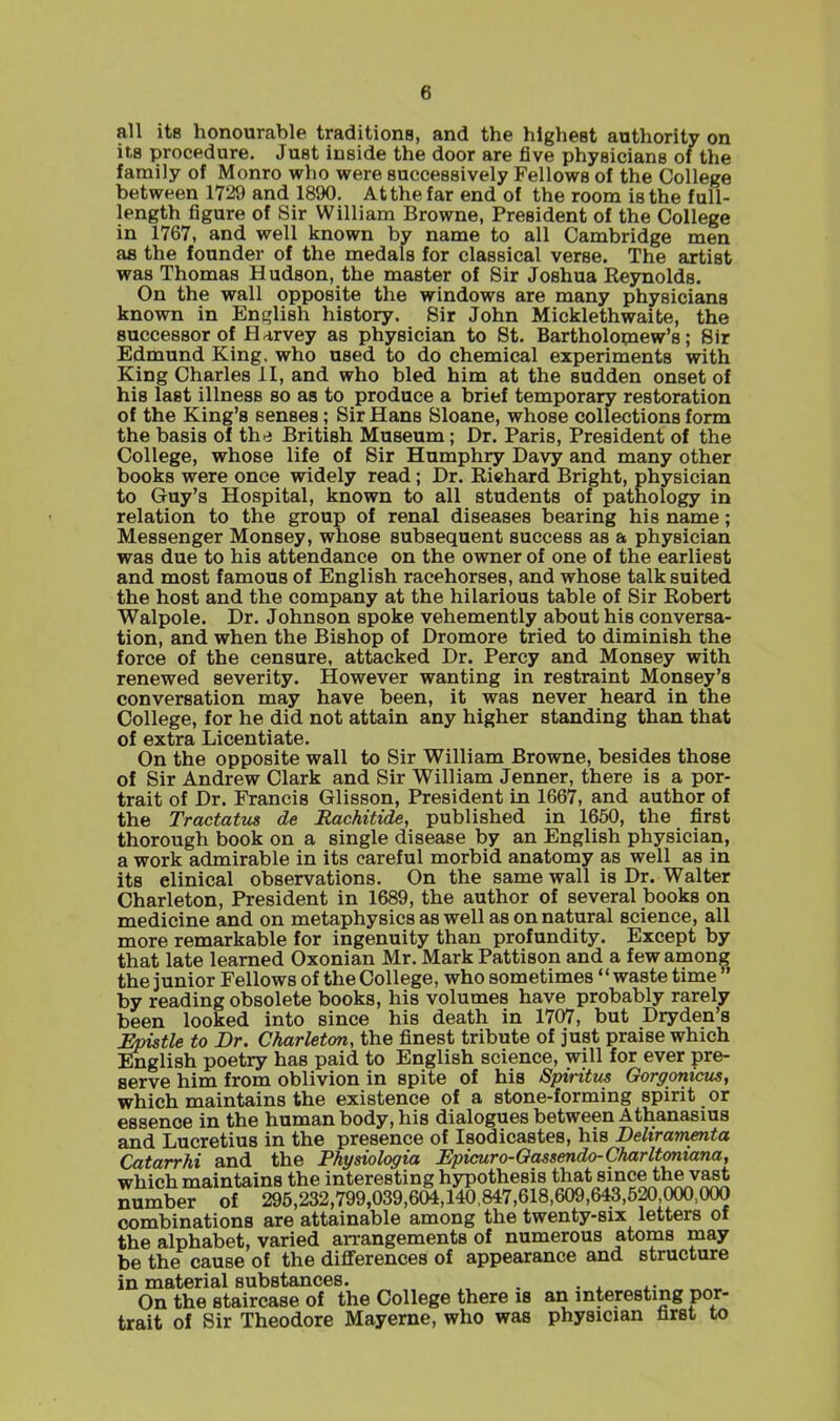 all its honourable traditions, and the highest authority on its procedure. Just inside the door are five physicians of the family of Monro who were successively Fellows of the College between 1729 and 1890. At the far end of the room is the full- length figure of Sir William Browne, President of the College in 1767, and well known by name to all Cambridge men as the founder of the medals for classical verse. The artist was Thomas Hudson, the master of Sir Joshua Reynolds. On the wall opposite the windows are many physicians known in English history. Sir John Micklethwaite, the successor of Harvey as physician to St. Bartholomew's; Sir Edmund King, who used to do chemical experiments with King Charles II, and who bled him at the sudden onset of his last illness so as to produce a brief temporary restoration of the King's senses; Sir Hans Sloane, whose collections form the basis of ih'i British Museum; Dr. Paris, President of the College, whose life of Sir Humphry Davy and many other books were once widely read; Dr. Richard Bright, physician to Guy's Hospital, known to all students of pathology in relation to the group of renal diseases bearing his name; Messenger Monsey, whose subsequent success as a physician was due to his attendance on the owner of one of the earliest and most famous of English racehorses, and whose talk suited the host and the company at the hilarious table of Sir Robert Walpole. Dr. Johnson spoke vehemently about his conversa- tion, and when the Bishop of Dromore tried to diminish the force of the censure, attacked Dr. Percy and Monsey with renewed severity. However wanting in restraint Monsey's conversation may have been, it was never heard in the College, for he did not attain any higher standing than that of extra Licentiate. On the opposite wall to Sir William Browne, besides those of Sir Andrew Clark and Sir William Jenner, there is a por- trait of Dr. Francis Glisson, President in 1667, and author of the Tractatus de Rachitide, published in 1650, the first thorough book on a single disease by an English physician, a work admirable in its careful morbid anatomy as well as in its clinical observations. On the same wall is Dr. Walter Charleton, President in 1689, the author of several books on medicine and on metaphysics as well as on natural science, all more remarkable for ingenuity than profundity. Except by that late learned Oxonian Mr. Mark Pattison and a few among the junior Fellows of the College, who sometimes'' waste time  by reading obsolete books, his volumes have probably rarely been looked into since his death in 1707, but Dryden's Epistle to Dr. Charleton, the finest tribute of just praise which English poetry has paid to English science, will for ever pre- serve him from oblivion in spite of his Spirittis Gorgonicus, which maintains the existence of a stone-forming spirit or essence in the human body, his dialogues between A thanasius and Lucretius in the presence of Isodicastes, his Beliramenta Catarrhi and the Physiologia Epicuro-Oassendo-Charltoniana, which maintains the interesting hypothesis that since the vast number of 295,232,799,039,604,140,847,618,609,643,520,000,000 combinations are attainable among the twenty-six letters of the alphabet, varied an-angements of numerous atoms may be the cause of the differences of appearance and structure in material substances. . . ^ ^. On the staircase of the College there is an interesting por- trait of Sir Theodore Mayerne, who was physician first to