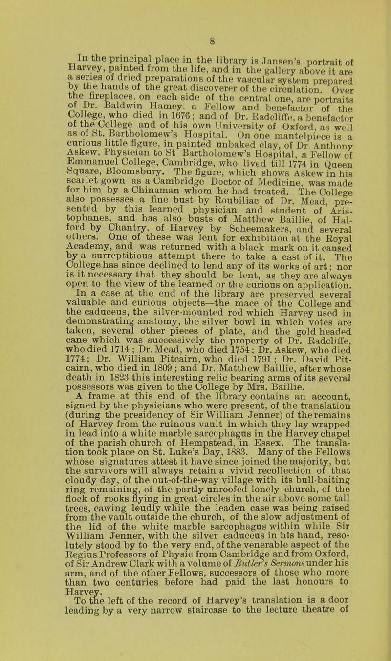 In the principal place in the library is Jansen's portrait of Harvey, painted from the life, and in the gallery above it are a series of dried preparations of the vascular system prepared by tlie hands of the great discoverer of the circulation. Over the fireplaces, on each side of the central one, are portraits of Dr. Baldwin Harney, a Fellow and benefactor of the '^''^^ in 1676; and of Dr. Kadcliffe, a benefactor of the Oollege and of his own University of Oxford, as well as of St. Bartholomew's Hospital. On one mantelpiece is a curious little figure, in painted unbaked clay, of Dr Anthony Askew, Physician to St Bartholomew's Hospital, a Fellow of Emmanuel College, Cambridge, who lived till 1774 in (iueen Square, Bloomsbury. The figure, which shows Askew in his scai let gown as a Cambridge Doctor of Medicine, was made for him by a Chinaman whom he had treated. The College also possesses a fine bust by Roubiliac of Dr. Mead, pre- sented by this learned physician and student of Aris- tophanes, and has also busts of Matthew Baillie, of Hal- ford by Chantry, of Harvey by Scheemakers, and several others. One of these was lent for exhibition at the Royal Academy, and was returned with a black mark on it caused by a surreptitious attempt there to take a cast of it. The College has since declined to lend any of its works of art; nor is it necessary that they should be lent, as they are always open to the view of the learned or the curious on application. In a case at the end of the library are preserved several valuable and curious objects—the mace of the College and the caduceus, the silver-mounted rod which Harvey used in demonstrating anatomy, the silver bowl in which votes are taken, several other pieces of plate, and the gold headed cane which was successively the property of Dr. RadclifFe, who died 1714 ; Dr.Mead, who died 1754; Dr. Askew, who died 1774; Dr. William Pitcairn, who died 1791; Dr. David Pit- cairn, who died in 1809 ; and Dr. Matthew Baillie, after whose death in 1823 this interesting relic bearing arms of its several possessors was given to the College by Mrs. Baillie. A frame at this end of the library contains an account, signed by the physicians who were present, of the translation (during the presidency of Sir William Jenner) of the remains of Harvey from the ruinous vault in which they lay wrapped in lead into a white marble sarcophagus in the Harvey chapel of the parish church of Hempstead, in Essex. The transla- tion took place on St. Luke's Day, 1883. Many of the P'ellows whose signatures attest it have since joined the majority, but the survivors will always retain a vivid recollection of that cloudy day, of the out-of-the-way village with its bull-baiting ring remaining, of the partly unroofed lonely church, of the flock of rooks flying in great circles in the air above some tall trees, cawing leudly while the leaden case was being raised from the vault outside the church, of the slow adjustment of the lid of the white marble sarcophagus within while Sir William Jenner, with the silver caduceus in his hand, reso- lutely stood by to the very end, of the venerable aspect of the Regius Professors of Physic from Cambridge and from Oxford, of Sir Andrew Clark with a volume of Butler^s Sermonsnnder his arm, and of the other Fellows, successors of those who more than two centuries before had paid the last honours to Harvey. To the left of the record of Harvey's translation is a door leading by a very narrow staircase to the lecture theatre of
