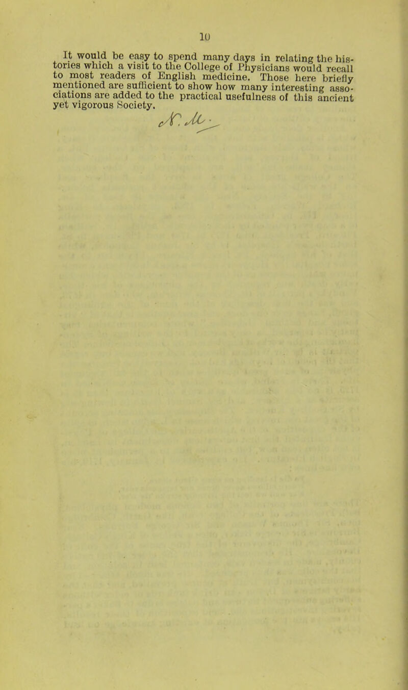 It would bo caay to spend many days in relating the his- tories which a visit to the College of Physicians would recall to most readers of English medicine. Those here briefly mentioned are sufficient to show how many interesting asso- ciations are added to the practical usefulness of this ancient yet vigorous Society.