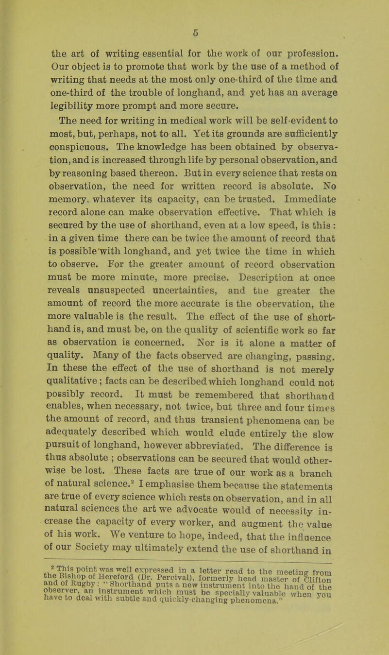 the art of writing essential for the work of our profession. Our object is to promote that work by the use of a method of writing that needs at the most only one-third of the time and one-third of the trouble of longhand, and yet has an average legibility more prompt and more secure. The need for writing in medical work will be self evident to most, but, perhaps, not to all. Yet its grounds are suflBciently conspicuous. The knowledge has been obtained by observa- tion, and is increased through life by personal observation, and by reasoning based thereon. But in every science that rests on observation, the need for written record is absolute. No memory, whatever its capacity, can be trusted. Immediate record alone can make observation effective. That which is secured by the use of shorthand, even at a low speed, is this: in a given time there can be twice the amount of record that is possible with longhand, and yet twice the time in which to observe. For the greater amount of record observation must be more minute, more precise. Description at once reveals unsuspected uncertainties, and tlie greater the amount of record the more accurate is the observation, the more valuable is the result. The effect of the use of short- hand is, and must be, on the quality of scientific work so far as observation is concerned. Nor is it alone a matter of quality. Many of the facts observed are changing, passing. In these the effect of the use of shorthand is not merely qualitative; facts can be described which longhand could not possibly record. It must be remembered that shorthand enables, when necessary, not twice, but three and four times the amount of record, and thus transient phenomena can be adequately described which would elude entirely the slow pursuit of longhand, however abbreviated. The difference is thus absolute ; observations can be secured that would other- wise be lost. These facts are true of our work as a branch of natural science.^ I emphasise them because the statements are true of every science which rests on observation, and in all natural sciences the art we advocate would of necessity in- crease the capacity of every worker, and augment the value of his work. We venture to hope, indeed, that the influence of our Society may ultimately extend the use of shorthand in fuA^c»'^°'r * 'e**®!' read to the meeting from indof Ln^h^^^sl'*.^, Percival). formerly head master of CHfton and of Rugby: Shorthand puts a new instrument into the liand of the ?,^l®„7rA*? instrument which must be specially valuable when you have to deal with subtle and quickly-changing phenomena 