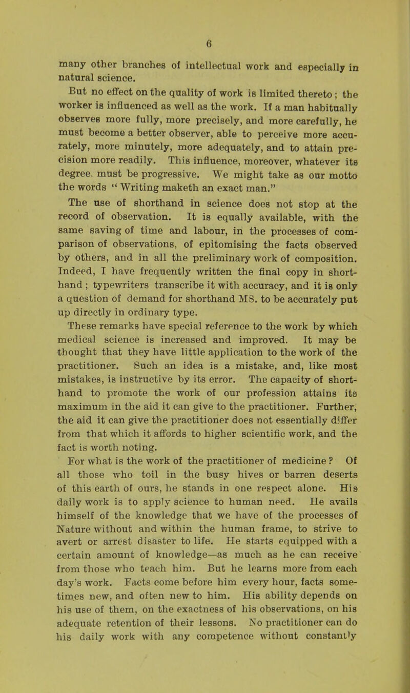 many other branches of intellectual work and especially in natural science. But no eflFect on the quality of work is limited thereto ; the worker is influenced as well as the work. If a man habitually observes more fully, more precisely, and more carefully, he must become a better observer, able to perceive more accu- rately, more minutely, more adequately, and to attain pre- cision more readily. This influence, moreover, whatever its degree, must be progressive. We might take as our motto the words  Writing maketh an exact man. The use of shorthand in science does not stop at the record of observation. It is equally available, with the same saving of time and labour, in the processes of com- parison of observations, of epitomising the facts observed by others, and in all the preliminary work of composition. Indeed, I have frequently written the final copy in short- hand ; typewriters transcribe it with accuracy, and it is only a question of demand for shorthand MS. to be accurately put up directly in ordinary type. These remarks have special reference to the work by which medical science is increased and improved. It may be thought that they have little application to the work of the practitioner. Such an idea is a mistake, and, like most mistakes, is instructive by its error. The capacity of short- hand to promote the work of our profession attains its maximum in the aid it can give to the practitioner. Further, the aid it can give the practitioner does not essentially djfi'er from that which it aflords to higher scientific work, and the fact is worth noting. For what is the work of the practitioner of medicine ? Of all those who toil in the busy hives or barren deserts of this earth of ours, he stands in one respect alone. His daily work is to apply science to human need. He avails himself of the knowledge that we have of the processes of Nature without and within the human frame, to strive to avert or arrest disaster to life. He starts equipped with a cei'tain amount of knowledge—as much as he can receive from those who teach him. But he learns more from each day's work. Facts come before him every hour, facts some- times new, and often new to him. His ability depends on his use of them, on the exactness of his observations, on his adequate retention of their lessons. No practitioner can do his daily work with any competence without constani'y