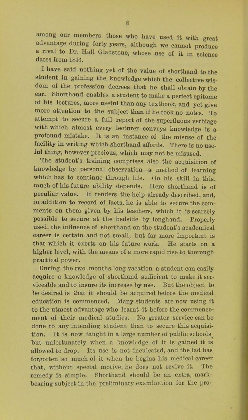 among our members those who have usea it with great advantage during forty years, although we cannot produce a rival to Dr. Hall Gladstone, whose use of it in science dates from 1846. I have said nothing yet of the value of shorthand to the student in gaining the knowledge which the collective wis- dom of the profession decrees that he shall obtain by the ear. Shorthand enables a student to make a perfect epitome of his lectures, more useful than any textbook, and yet give more attention to the subject than if he took no notes. To attempt to secure a full report of the superfluous verbiage with which almost every lecturer conveys knowledge is a profound mistake. It is an instance of the misuse of the facility in writing which shorthand afl'ords. There is no use- ful thing, however precious, which may not be misused. The student's training comprises also the acquisition of knowledge by personal observation—a method of learning which has to continue through life. On his skill in this, much of his future ability depends. Here shorthand is of peculiar value. It renders the help already described, and, in addition to record of facts, he is able to secure the com- ments on them given by his teachers, which it is scarcely possible to secure at the bedside by longhand. Properly used, the influence of shorthand on the student's academical career is certain and not small, but far more important is that which it exerts on his future work. He starts on a higher level, with the means of a more rapid rise to thorough practical power. During the two months long vacation a student can easily acquire a knowledge of shorthand sufiicient to make it ser- viceable and to insure its increase by use. But the object to be desired is that it should be acquired before the medical education is commenced. Many students are now using it to the utmost advantage who learnt it before the commence- ment of their medical studies. No greater service can be done to any intending student than to secure this acquisi- tion. It is now taught in a large number of public schools^ but unfortunately when a knowledge of it is gained it is allowed to drop. Its use is not inculcated, and the lad has forgotten so much of it when he begins his medical career that, without special motive, he does not revive it. The remedy is simple. Shorthand should be an extra, mark- bearing subject in the preliminary examination for the pro-