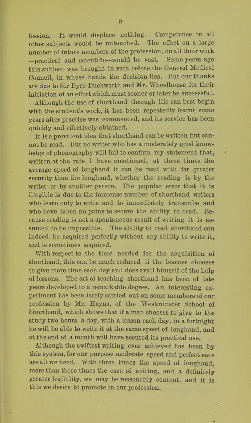 fession. It would displace nothing. Competence in all other subjects would be untouched. The effect on a large number ot future members of the profession, on all their work —practical and scientific—would be vast. Some years ago this subject was brought in vain before the General Medical Council, in whose hands the decision lies. But our thanks are due to Sir Dyce Duckworth and Mr. Wheelhouse for their initiation of an effort which must sooner or later be successful. Although the use of shorthand through life can best begin with the student's work, it has been repeatedly learnt some years after practice was commenced, and its service has been quickly and effectively obtained. It is a prevalent idea that shorthand can be written but can- not be read. But no writer who has a moderately good know- ledge of phonography will fail to confirm my statement that, written at the rate I have mentioned, at three times the average speed of longhand it can be read with far greater security than the longhand, whether the reading is by the writer or by another person. The popular error that it is illegible is due to the immense number of shorthand writers who learn only to write and to immediately transcribe and who have taken no pains to secure the ability to read. Be- cause reading is not a spontaneous result of writing it is as- sumed to be impossible. The ability to read shorthand can indeed be acquired perfectly without any ability to write it, and is sometimes acquired. With respect to the time needed for the acquisition of shorthand, this can be much reduced if the learner chooses to give more time each day and does avail himself of the help of lessons. The art of teaching shorthand has been of late years developed to a remarkable degree. An interesting ex- periment has been lately carried out on some members of our profession by Mr. Hayns, of the Westminster School of Shorthand, which shows that if a man chooses to give to the study two hours a day, with a lesson each day, in a fortnight he will be able to write it at the same speed of longhand, and at the end of a month will have secured its practical use. Although the swiftest writing ever achieved has been by this system, for our purpose moderate speed and perfect ease are all we need. With three times the speed of longhand, more than three times the ease of writing, and a definitely greater legibility, we may be reasonably content, and it is this we desire to promote in our profession.