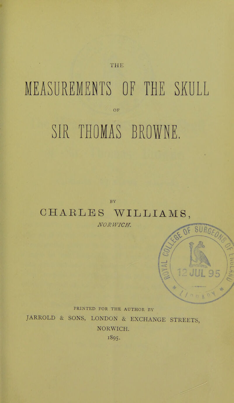 THE MEASUREMENTS OF THE SKULL OF SIR THOMAS BROWNE, BY CHARLES WILLIAMS, NORWICH. PRINTED FOR THE AUTHOR BY JARROLD & SONS, LONDON & EXCHANGE STREETS, NORWICH. 1895-