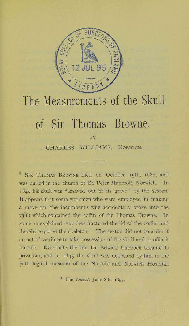 The Measurements of the Skull of Sir Thomas Browne.' BY CHARLES WILLIAMS, Norwich. * Sir Thomas Browne died on October 19th, 1682, and was buried in the church of St. Peter Mancroft, Norwich. In 1840 his skull was knaved out of its grave by the sexton. It appears that some workmen who were employed in making a grave for the incumbent's wife accidentally broke into the v^lt which contained the cofifin of Sir Thomas Browne. In some unexplained way they fractured the lid of the cofifin, and thereby exposed the skeleton. The sexton did not consider if an act of sacrilege to take possession of the skull and to offer it for sale. Eventually the late Dr. Edward Lubbock became its possessor, and in 1845 the skull was deposited by him in the pathological museum of the Norfolk and Norwich Hospital, * The Lancet, June 8th, 1895.