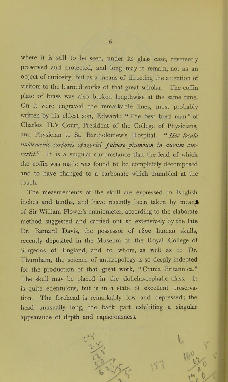 where it is still to be seen, under its glass case, reverently preserved and protected, and long may it remain, not as an object of curiosity, but as a means of directing the attention of visitors to the learned works of that great scholar. The coffin plate of brass was also broken lengthwise at the same time. On it were engraved the remarkable lines, most probably written by his eldest son, Edward:  The best bred man  of Charles II.'s Court, President of the College of Physicians, and Physician to St. Bartholomew's Hospital. ''Hoc loculo indormeius corporis spagyrici pulvere plumbum in aurum con- vertit. It is a singular circumstance that the lead of which the coffin was made was found to be completely decomposed and to have changed to a carbonate which crumbled at the touch. The measurements of the skull are expressed in English inches and tenths, and have recently been taken by mean^ of Sir William Flower's craniometer, according to the elaborate method suggested and carried out so extensively by the late Dr. Barnard Davis, the possessor of 1800 human skulls, recently deposited in the Museum of the Royal College of Surgeons of England, and to whom, as well as to Dr. Thurnham, the science of anthropology is so deeply indebted for the production of that great work, Crania Britannica. The skull may be placed in the dolicho-cephalic class. It is quite edentulous, but is in a state of excellent preserva- tion. The forehead is remarkably low and depressed; the head unusually long, the back part exhibiting a singular appearance of depth and capaciousness.