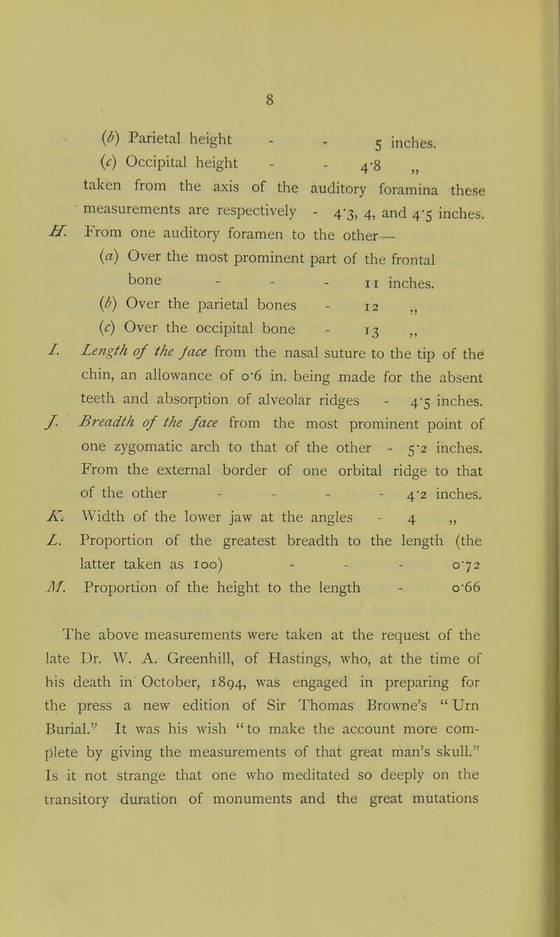 {d) Parietal height - . 5 inches. {c) Occipital height - - 4-8 taken from the axis of the auditory foramina these • measurements are respectively - 4-3, 4, and 4-5 inches. £r. From one auditory foramen to the other— {a) Over the most prominent part of the frontal bone - - - II inches. {b) Over the parietal bones - 12 „ {c) Over the occipital bone - 13 ,, /. Length of the Jace from the nasal suture to the tip of the! chin, an allowance of o-6 in. being made for the absent teeth and absorption of alveolar ridges - 4-5 inches. J. Breadth of the face from the most prominent point of one zygomatic arch to that of the other - 5-2 inches. From the external border of one orbital ridge to that of the other - . . - 4-2 inches. K. Width of the lower jaw at the angles - 4 „ Z. Proportion of the greatest breadth to the length (the latter taken as 100) - - - 072 AI. Proportion of the height to the length - o66 The above measurements were taken at the request of the late Dr. W. A. Greenhill, of Hastings, who, at the time of his death in October, 1894, was engaged in preparing for the press a new edition of Sir Thomas Browne's  Urn Burial. It was his wish to make the account more com- plete by giving the measurements of that great man's skull. Is it not strange that one who meditated so deeply on the transitory duration of monuments and the great mutations