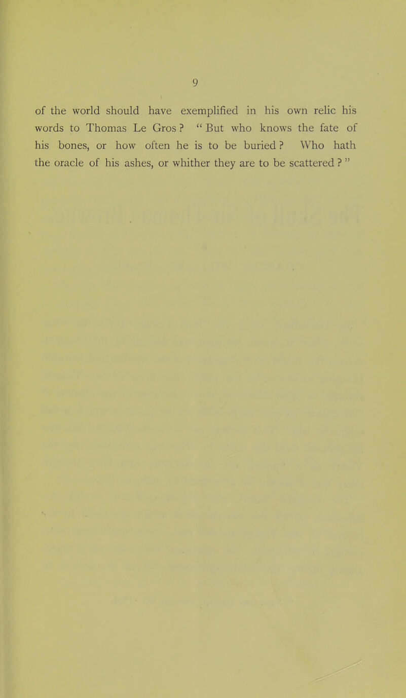 of the world should have exemplified in his own relic his words to Thomas Le Gros ?  But who knows the fate of his bones, or how often he is to be buried ? Who hath the oracle of his ashes, or wliither they are to be scattered ? 