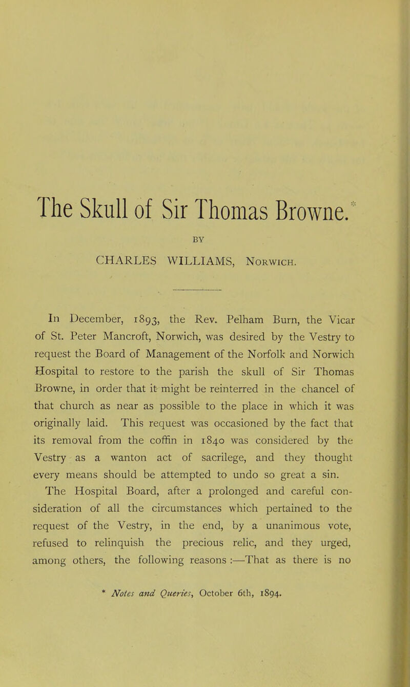 The Skull of Sir Thomas Browne.' BY CHARLES WILLIAMS, Norwich. In December, 1893, the Rev. Pelham Burn, the Vicar of St. Peter Mancroft, Norwich, was desired by the Vestry to request the Board of Management of the Norfolk and Norwich Hospital to restore to the parish the skull of Sir Thomas Browne, in order that it might be reinterred in the chancel of that church as near as possible to the place in which it was originally laid. This request was occasioned by the fact that its removal from the coffin in 1840 was considered by the Vestry as a wanton act of sacrilege, and they thought every means should be attempted to undo so great a sin. The Hospital Board, after a prolonged and careful con- sideration of all the circumstances which pertained to the request of the Vestry, in the end, by a unanimous vote, refused to relinquish the precious relic, and they urged, among others, the following reasons :—That as there is no * Noles and Queries, October 6th, 1894.