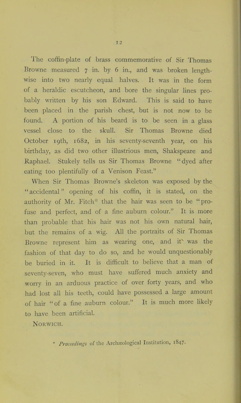 The cofifin-plate of brass commemorative of Sir Thomas Browne measured 7 in. by 6 in., and was broken length- wise into two nearly equal halves. It was in the form of a heraldic escutcheon, and bore the singular lines pro- bably written by his son Edward. This is said to have been placed in the parish chest, but is not now to be found. A portion of his beard is to be seen in a glass vessel close to the skull. Sir Thomas Browne died October 19th, 1682, in his seventy-seventh year, on his birthday, as did two other illustrious men, Shakspeare and Raphael. Stukely tells us Sir Thomas Browne dyed after eating too plentifully of a Venison Feast. When Sir Thomas Browne's skeleton was exposed by the accidental opening of his coffin, it is stated, on the authority of Mr. Fitch* that the hair was seen to be pro- fuse and perfect, and of a fine auburn colour. It is more than probable that his hair was not his own natural hair, but the remains of a wig. All the portraits of Sir Thomas Browne represent him as wearing one, and it^ was the fashion of that day to do so, and he would unquestionably be buried in it. It is difficult to believe that a man of seventy-seven, who must have suffered much anxiety and worry in an arduous practice of over forty years, and who had lost all his teeth, could have possessed a large amount of hair  of a fine auburn colour. It is much more likely to have been artificial. Norwich. • Proceedings of the Archaeological Institution, 1847.