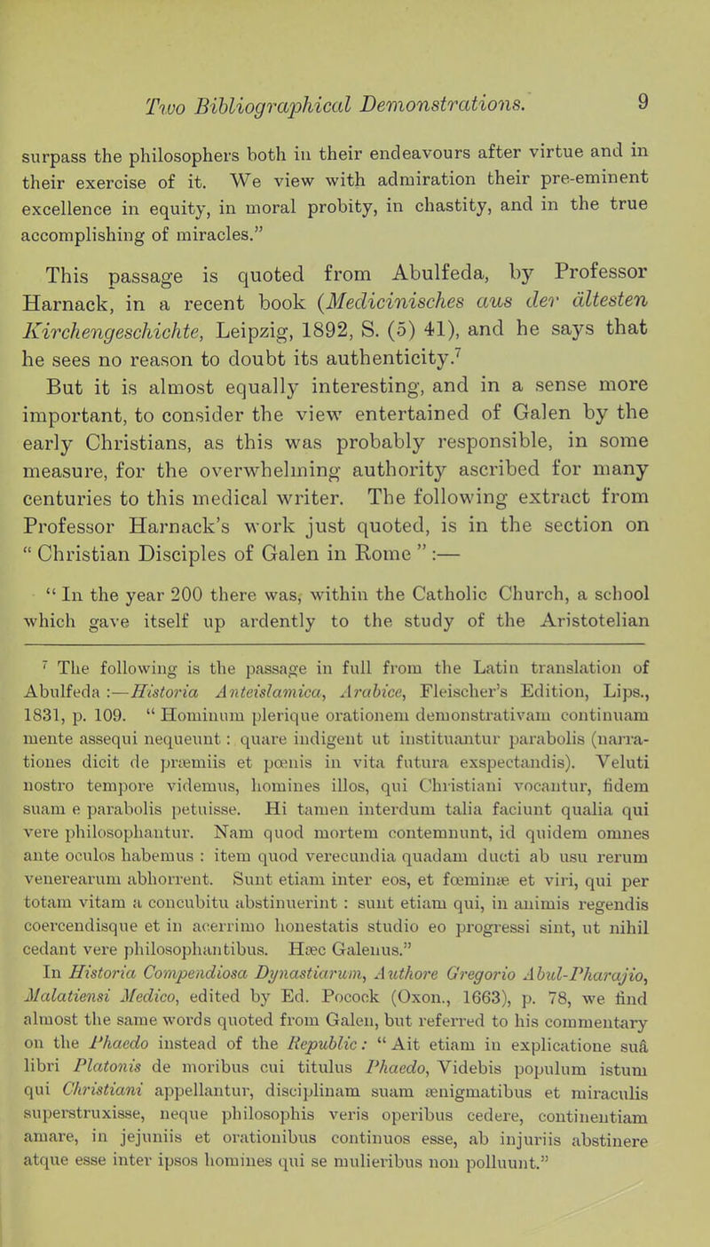 surpass the philosophers both in their endeavours after virtue and in their exercise of it. We view with admiration their pre-eminent excellence in equity, in moral probity, in chastity, and in the true accomplishing of miracles. This passage is quoted from Abulfeda, by Professor Harnack, in a recent book (Medicinisches aus der dltesten Kirchengeschichte, Leipzig, 1892, S. (5) 41), and he says that he sees no reason to doubt its authenticity.'' But it is almost equally interesting, and in a sense more important, to consider the view entertained of Galen by the early Christians, as this w^as probably responsible, in some measure, for the overwhelming authority ascribed for many centuries to this medical writer. The following extract from Professor Harnack's work just quoted, is in the section on  Christian Disciples of Galen in Rome  :—  In the year 200 there was, within the Catholic Church, a school which gave itself up ardently to the study of the Aristotelian ^ The following is the passage in full from the Latin translation of Abulfeda :—Historia Anteislamica, Ai'abice, Fleischer's Edition, Lips., 1831, p. 109.  Hominum plerique orationem demonstrativam continuam mente assequi nequeuut: quare indigent ut instituantur parabolis (narra- tiones dicit de priemiis et poenis in vita futura exspectandis). Veluti nostro tempore videmus, homines illos, qui Chiistiani vocantnr, lidem suam e parabolis petuisse. Hi tamen interdum talia faciunt qualia qui vere philosopliantur. Nam quod mortem oontemnunt, id quidera omnes ante oculos habemus : item quod verecundia quadam ducti ab usu rerum venerearum abhorrent. Sunt etiam inter eos, et foeminye et viri, qui per totam vitam a concubitu abstinuerint: sunt etiam qui, in auimis regendis coei'cendisque et in acerrimo honestatis studio eo progressi sint, ut nihil cedant vere j)hilosopluintibus. Usee Galenus. In Historia Compendiosa Dynastiarum, Authore Gregorio Ahid-Pharajio^ Malatiensi Medico, edited by Ed. Pocook (Oxon., 1663), p. 78, we find almost the same woi'ds quoted from Galen, but referred to his commentary on the Fhaedo instead of the Republic: Ait etiam in explicatione suS, libri Platonis de moribus cui titulus Phaedo, Videbis populum istum qui Christiani appellantur, disciplinam suam jenigmatibus et miraculis auperstruxisse, neque philosophis veris operibus cedere, continentiam amare, in jejuniis et orationibus continuos esse, ab injuriis abstinere atque esse inter ipsos homines qui se mulieribus non polluunt.