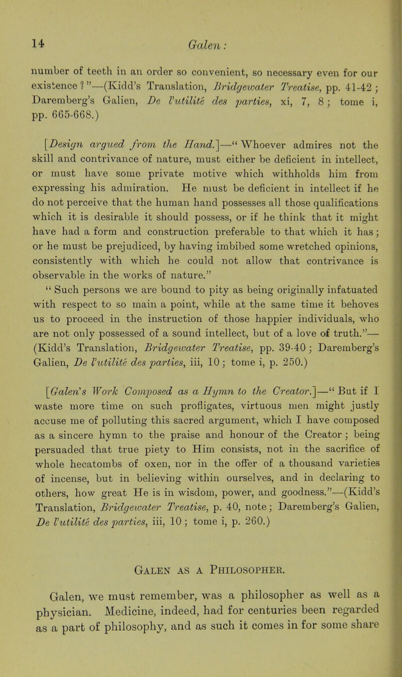 number of teeth in an order so convenient, so necessary even for our existence ? —(Kidd's Translation, Bridgewater Treatise, pp. 41-42 ; Dareniberg's Galien, De Vutilite des parties, xi, 7, 8; tome i, pp. 665-668.) ^Design argued from the Hand.]— Whoever admires not the skill and contrivance of nature, must either be deficient in intellect, or must have some private motive which withholds him from expressing his admiration. He must be deficient in intellect if he do not perceive that the human hand possesses all those qualifications which it is desirable it should possess, or if he think that it might have had a form and construction preferable to that which it has; or he must be prejudiced, by having imbibed some wretched opinions, consistently with which he could not allow that contrivance is observable in the works of nature.  Such persons we ai'e bound to pity as being originally infatuated with respect to so main a point, while at the same time it behoves us to proceed in the instruction of those happier individuals, who are not only possessed of a sound intellect, but of a love of truth.— (Kidd's Translation, Bridgewater Treatise, pp. 39-40 ; Daremberg's Galien, De Vutilite des parties, iii, 10; tome i, p. 250.) SJjrolerCs Work Composed as a Hymn to the Creator.]— But if I waste more time on such profligates, virtuous men might justly accuse me of polluting this sacred argument, which I have composed as a sincere hymn to the praise and honour of the Creator; being persuaded that true piety to Him consists, not in the sacrifice of whole hecatombs of oxen, nor in the offer of a thousand varieties of incense, but in believing within ourselves, and in declaring to others, how great He is in wisdom, power, and goodness.—(Kidd's Translation, Bridgewater Treatise, p. 40, note; Daremberg's Galien, De Vutilite des loarties, iii, 10; tome i, p. 260.) Galen as a Philosopher. Galen, we must remember, was a philosopher as well as a physician. Medicine, indeed, had for centuries been regarded as a part of philosophy, and as such it comes in for some share